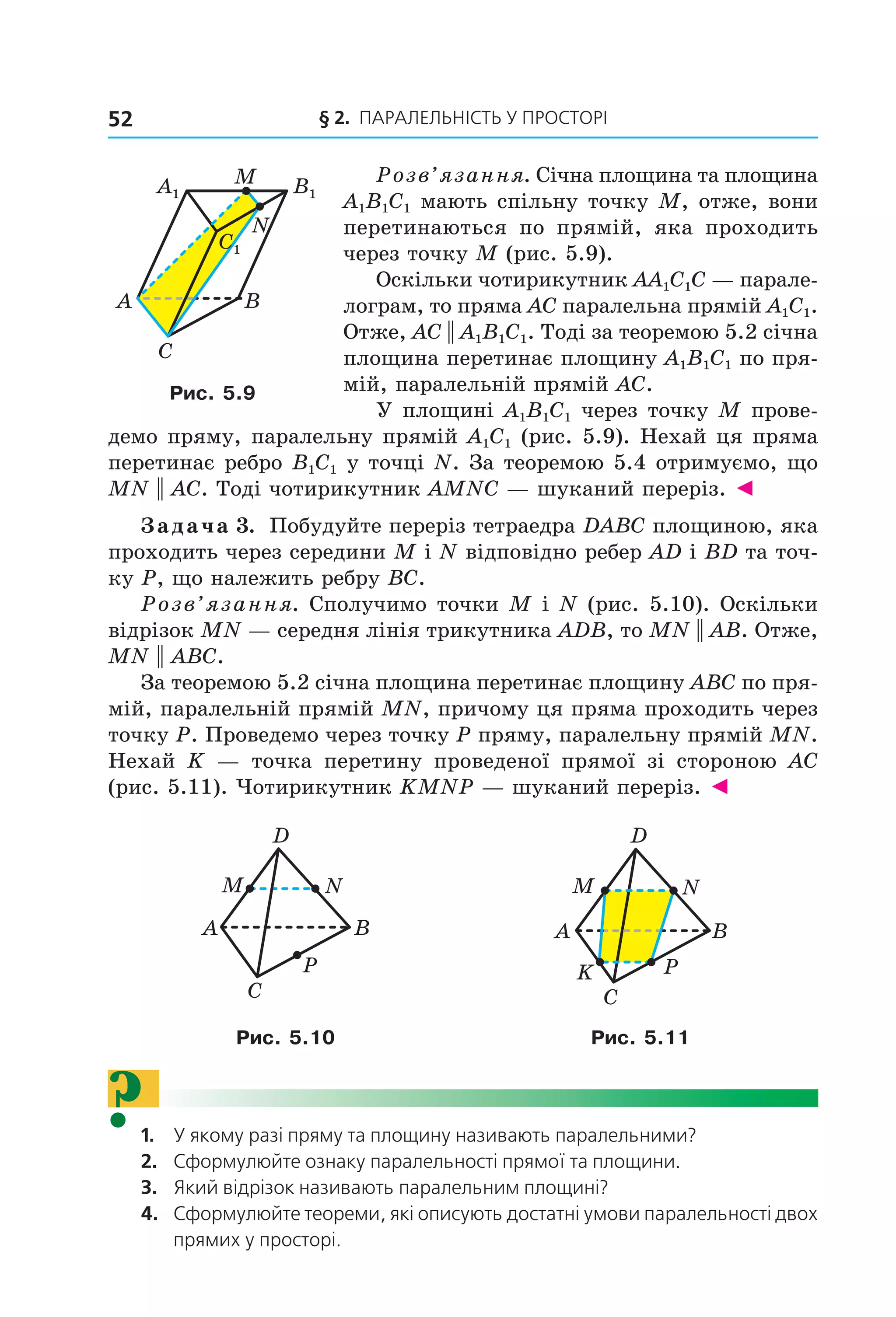 § 2. ПАрАлельНіСть У ПрОСтОрі52
Розв’язання. Січна площина та площина
A1B1C1 мають спільну точку M, отже, вони
перетинаються по прямій, яка проходить
через точку M (рис. 5.9).
Оскільки чотирикутник AA1C1C — парале-
лограм, то пряма AC паралельна прямій A1C1.
Отже, AC || A1B1C1. Тоді за теоремою 5.2 січна
площина перетинає площину A1B1C1 по пря-
мій, паралельній прямій AC.
У площині A1B1C1 через точку M прове-
демо пряму, паралельну прямій A1C1 (рис. 5.9). Нехай ця пряма
перетинає ребро B1C1 у точці N. За теоремою 5.4 отримуємо, що
MN || AC. Тоді чотирикутник AMNC — шуканий переріз. ◄
Задача 3. Побудуйте переріз тетраедра DABC площиною, яка
проходить через середини M і N відповідно ребер AD і BD та точ-
ку P, що належить ребру BC.
Розв’язання. Сполучимо точки M і N (рис. 5.10). Оскільки
відрізок MN — середня лінія трикутника ADB, то MN || AB. Отже,
MN || ABC.
За теоремою 5.2 січна площина перетинає площину ABC по пря-
мій, паралельній прямій MN, причому ця пряма проходить через
точку P. Проведемо через точку P пряму, паралельну прямій MN.
Нехай K — точка перетину проведеної прямої зі стороною AC
(рис. 5.11). Чотирикутник KMNP — шуканий переріз. ◄
A
C
D
M
P
N
B A
C
D
M
P
N
B
K
Рис. 5.10 Рис. 5.11
?1. У якому разі пряму та площину називають паралельними?
2. Сформулюйте ознаку паралельності прямої та площини.
3. Який відрізок називають паралельним площині?
4. Сформулюйте теореми, які описують достатні умови паралельності двох
прямих у просторі.
A
C
B
M
N
A1 B1
C1
Рис. 5.9
Право для безоплатного розміщення підручника в мережі Інтернет має
Міністерство освіти і науки України http://mon.gov.ua/ та Інститут модернізації змісту освіти https://imzo.gov.ua
 