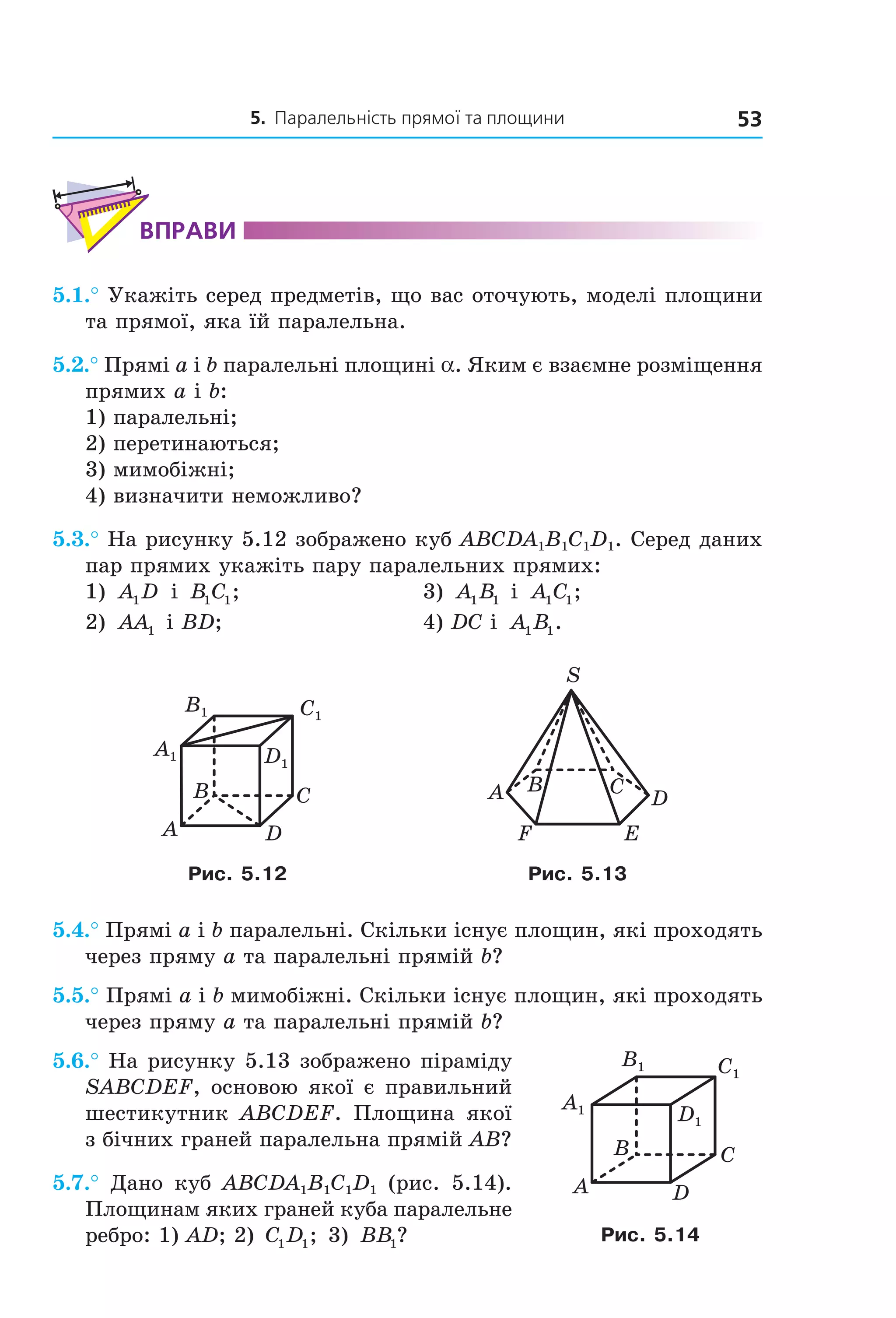 5. Паралельність прямої та площини 53
ВпраВи
5.1.° Укажіть серед предметів, що вас оточують, моделі площини
та прямої, яка їй паралельна.
5.2.° Прямі a і b паралельні площині a. Яким є взаємне розміщення
прямих a і b:
1) паралельні;
2) перетинаються;
3) мимобіжні;
4) визначити неможливо?
5.3.° На рисунку 5.12 зображено куб ABCDA1B1C1D1. Серед даних
пар прямих укажіть пару паралельних прямих:
1) A D1 і B C1 1; 3) A B1 1 і A C1 1;
2) AA1 і BD; 4) DC і A B1 1.
B
A D
C
C1
D1
A1
B1
A B C
D
EF
S
Рис. 5.12 Рис. 5.13
5.4.° Прямі a і b паралельні. Скільки існує площин, які проходять
через пряму a та паралельні прямій b?
5.5.° Прямі a і b мимобіжні. Скільки існує площин, які проходять
через пряму a та паралельні прямій b?
5.6.° На рисунку 5.13 зображено піраміду
SABCDEF, основою якої є правильний
шестикутник ABCDEF. Площина якої
з бічних граней паралельна прямій AB?
5.7.° Дано куб ABCDA1B1C1D1 (рис. 5.14).
Площинам яких граней куба паралельне
ребро: 1) AD; 2) C D1 1; 3) BB1?
B
A
C
D
A1
B1 C1
D1
Рис. 5.14
Право для безоплатного розміщення підручника в мережі Інтернет має
Міністерство освіти і науки України http://mon.gov.ua/ та Інститут модернізації змісту освіти https://imzo.gov.ua
 