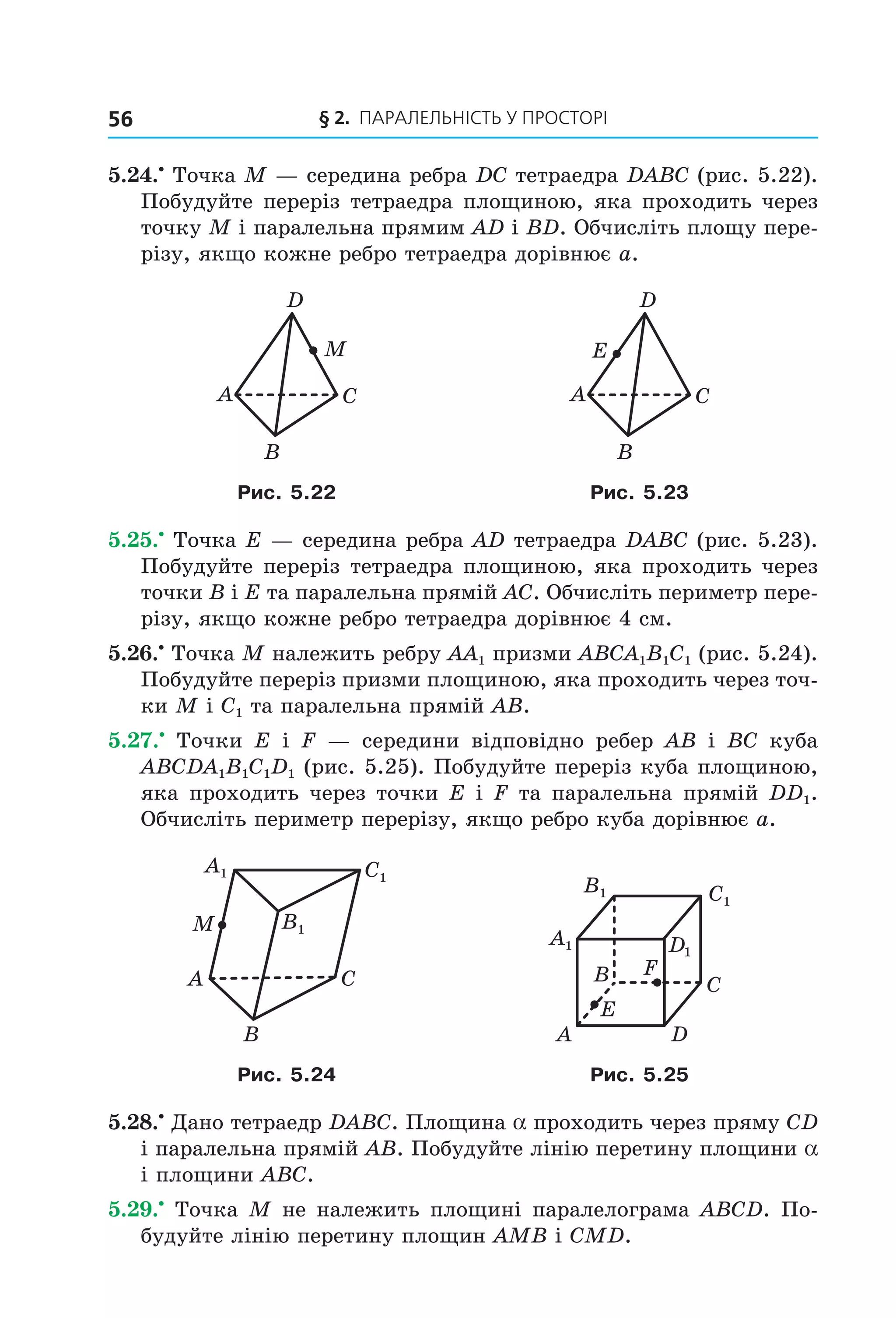 § 2. ПАрАлельНіСть У ПрОСтОрі56
5.24.•
Точка M — середина ребра DC тетраедра DABC (рис. 5.22).
Побудуйте переріз тетраедра площиною, яка проходить через
точку M і паралельна прямим AD і BD. Обчисліть площу пере-
різу, якщо кожне ребро тетраедра дорівнює a.
A C
B
D
M
A C
B
D
E
Рис. 5.22 Рис. 5.23
5.25.•
Точка E — середина ребра AD тетраедра DABC (рис. 5.23).
Побудуйте переріз тетраедра площиною, яка проходить через
точки В і E та паралельна прямій AC. Обчисліть периметр пере-
різу, якщо кожне ребро тетраедра дорівнює 4 см.
5.26.•
Точка M належить ребру AA1 призми ABCA1B1C1 (рис. 5.24).
Побудуйте переріз призми площиною, яка проходить через точ-
ки M і C1 та паралельна прямій AB.
5.27.•
Точки E і F — середини відповідно ребер AB і BC куба
ABCDA1B1C1D1 (рис. 5.25). Побудуйте переріз куба площиною,
яка проходить через точки E і F та паралельна прямій DD1.
Обчисліть периметр перерізу, якщо ребро куба дорівнює a.
A C
B
M
A1 C1
B1
A1
C1
B1
B
A
C
D
D1
E
F
Рис. 5.24 Рис. 5.25
5.28.•
Дано тетраедр DABC. Площина a проходить через пряму CD
і паралельна прямій AB. Побудуйте лінію перетину площини a
і площини ABC.
5.29.•
Точка M не належить площині паралелограма ABCD. По-
будуйте лінію перетину площин AMB і CMD.
Право для безоплатного розміщення підручника в мережі Інтернет має
Міністерство освіти і науки України http://mon.gov.ua/ та Інститут модернізації змісту освіти https://imzo.gov.ua
 
