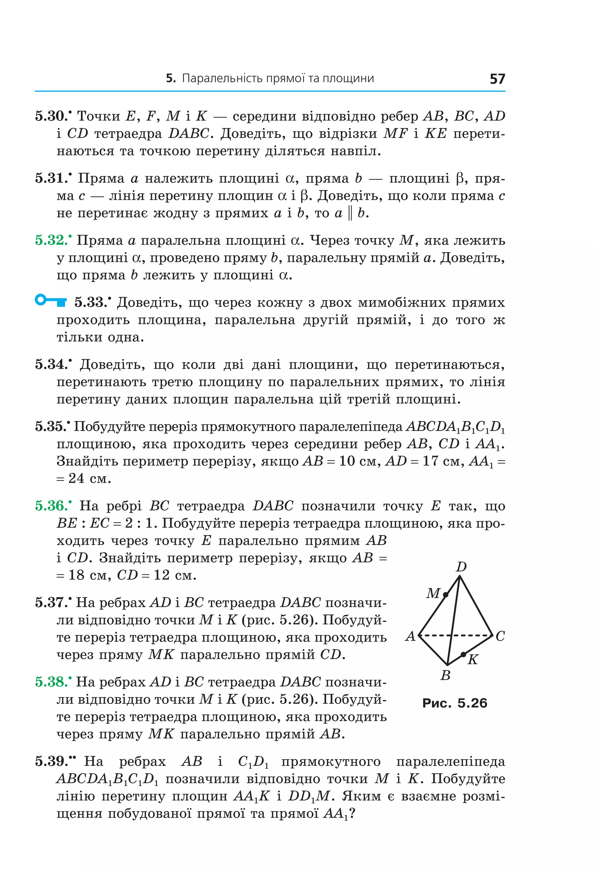 5. Паралельність прямої та площини 57
5.30.•
Точки E, F, M і K — середини відповідно ребер AB, BC, AD
і СD тетраедра DABC. Доведіть, що відрізки MF і KE перети-
наються та точкою перетину діляться навпіл.
5.31.•
Пряма a належить площині a, пряма b — площині b, пря-
ма c — лінія перетину площин a і b. Доведіть, що коли пряма c
не перетинає жодну з прямих a і b, то a || b.
5.32.•
Пряма a паралельна площині a. Через точку M, яка лежить
у площині a, проведено пряму b, паралельну прямій a. Доведіть,
що пряма b лежить у площині a.
5.33.•
Доведіть, що через кожну з двох мимобіжних прямих
проходить площина, паралельна другій прямій, і до того ж
тільки одна.
5.34.•
Доведіть, що коли дві дані площини, що перетинаються,
перетинають третю площину по паралельних прямих, то лінія
перетину даних площин паралельна цій третій площині.
5.35.•
Побудуйте переріз прямокутного паралелепіпеда ABCDA1B1C1D1
площиною, яка проходить через середини ребер AB, CD і AA1.
Знайдіть периметр перерізу, якщо AB = 10 см, AD = 17 см, AA1 =
= 24 см.
5.36.•
На ребрі BC тетраедра DABC позначили точку E так, що
BE : EC = 2 : 1. Побудуйте переріз тетраедра площиною, яка про-
ходить через точку E паралельно прямим AB
і CD. Знайдіть периметр перерізу, якщо AB =
= 18 см, CD = 12 см.
5.37.•
На ребрах AD і BC тетраедра DABC позначи-
ли відповідно точки M і K (рис. 5.26). Побудуй-
те переріз тетраедра площиною, яка проходить
через пряму MK паралельно прямій CD.
5.38.•
На ребрах AD і BC тетраедра DABC позначи-
ли відповідно точки M і K (рис. 5.26). Побудуй-
те переріз тетраедра площиною, яка проходить
через пряму MK паралельно прямій АВ.
5.39.••
На ребрах AB і C1D1 прямокутного паралелепіпеда
ABCDA1B1C1D1 позначили відповідно точки M і K. Побудуйте
лінію перетину площин AA1K і DD1M. Яким є взаємне розмі-
щення побудованої прямої та прямої AA1?
A C
B
D
M
K
Рис. 5.26
Право для безоплатного розміщення підручника в мережі Інтернет має
Міністерство освіти і науки України http://mon.gov.ua/ та Інститут модернізації змісту освіти https://imzo.gov.ua
 