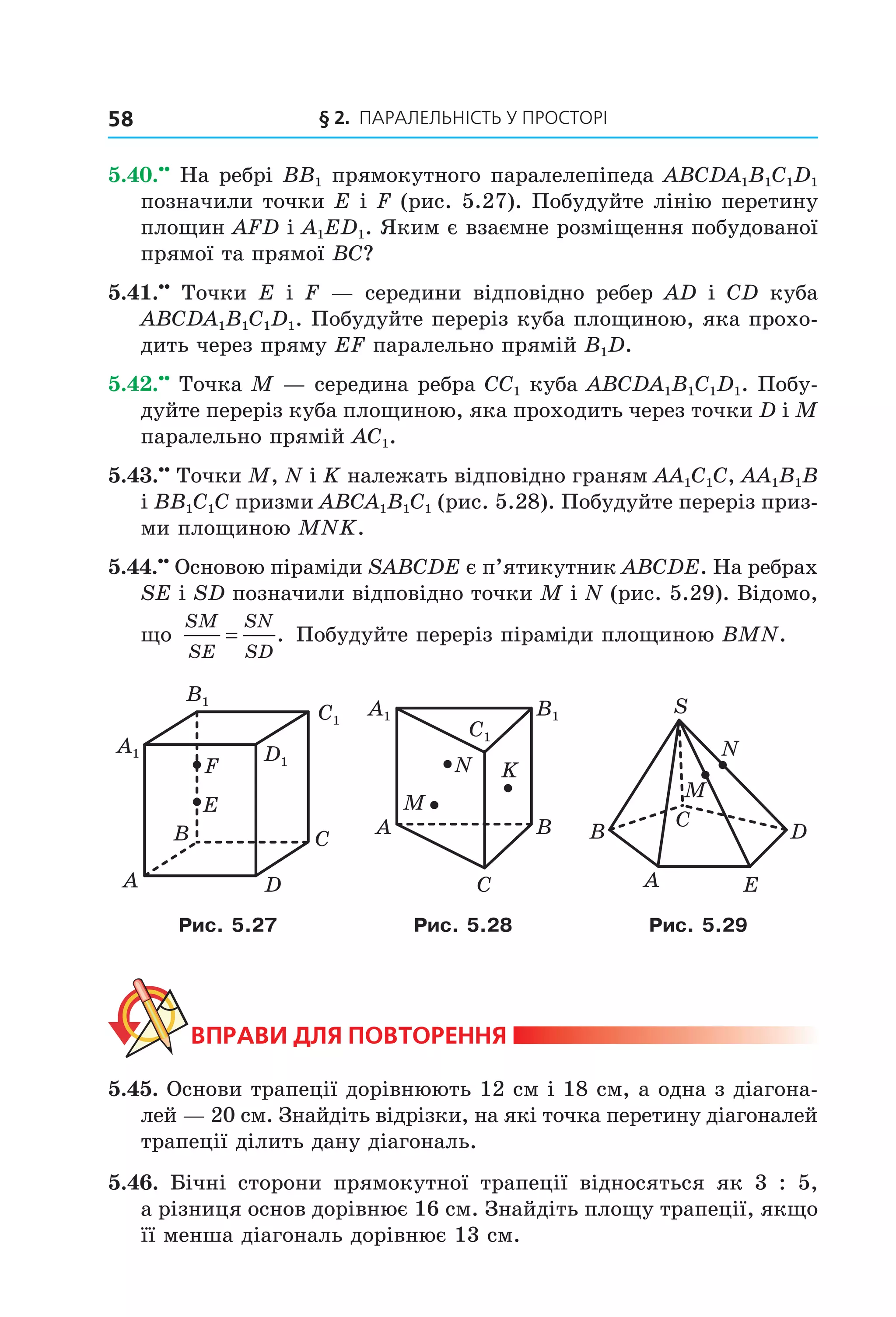 § 2. ПАрАлельНіСть У ПрОСтОрі58
5.40.••
На ребрі BB1 прямокутного паралелепіпеда ABCDA1B1C1D1
позначили точки E і F (рис. 5.27). Побудуйте лінію перетину
площин AFD і A1ED1. Яким є взаємне розміщення побудованої
прямої та прямої BC?
5.41.••
Точки E і F — середини відповідно ребер AD і CD куба
ABCDA1B1C1D1. Побудуйте переріз куба площиною, яка прохо-
дить через пряму EF паралельно прямій B1D.
5.42.••
Точка M — середина ребра CC1 куба ABCDA1B1C1D1. Побу-
дуйте переріз куба площиною, яка проходить через точки D і M
паралельно прямій AC1.
5.43.••
Точки M, N і K належать відповідно граням AA1C1C, AA1B1B
і BB1C1C призми ABCA1B1C1 (рис. 5.28). Побудуйте переріз приз-
ми площиною MNK.
5.44.••
Основою піраміди SABCDE є п’ятикутник ABCDE. На ребрах
SE і SD позначили відповідно точки M і N (рис. 5.29). Відомо,
що
SM
SE
SN
SD
= . Побудуйте переріз піраміди площиною BMN.
B
A
C
D
E
F
C1
D1
A1
B1
C1
A1 B1
A
C
B
M
N K
A
M
B D
E
S
N
C
Рис. 5.27 Рис. 5.28 Рис. 5.29
ВпраВи дЛя поВторення
5.45. Основи трапеції дорівнюють 12 см і 18 см, а одна з діагона-
лей — 20 см. Знайдіть відрізки, на які точка перетину діагоналей
трапеції ділить дану діагональ.
5.46. Бічні сторони прямокутної трапеції відносяться як 3 : 5,
а різниця основ дорівнює 16 см. Знайдіть площу трапеції, якщо
її менша діагональ дорівнює 13 см.
Право для безоплатного розміщення підручника в мережі Інтернет має
Міністерство освіти і науки України http://mon.gov.ua/ та Інститут модернізації змісту освіти https://imzo.gov.ua
 