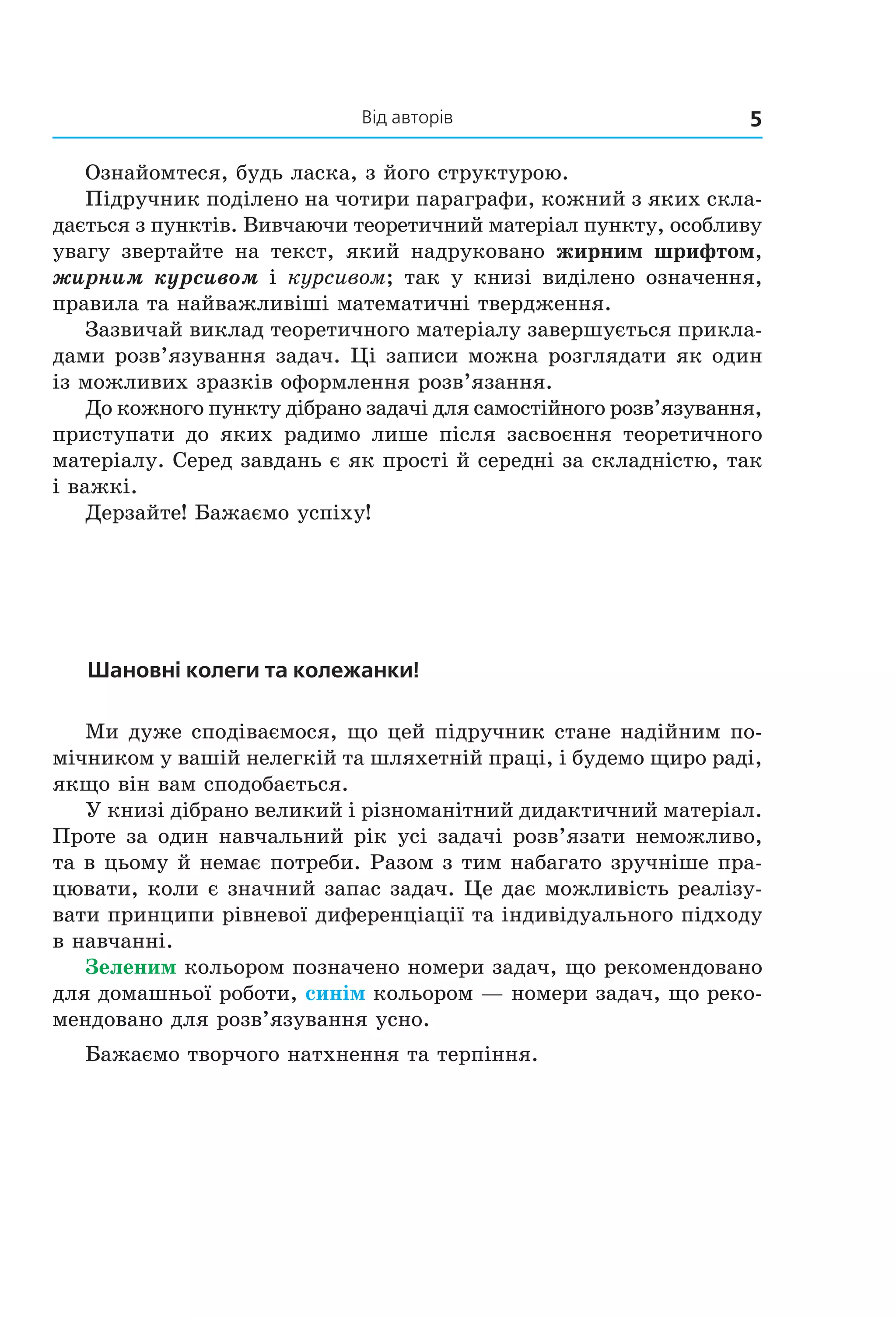 Від авторів 5
Ознайомтеся, будь ласка, з його структурою.
Підручник поділено на чотири параграфи, кожний з яких скла-
дається з пунктів. Вивчаючи теоретичний матеріал пункту, особливу
увагу звертайте на текст, який надруковано жирним шрифтом,
жирним курсивом і курсивом; так у книзі виділено означення,
правила та найважливіші математичні твердження.
Зазвичай виклад теоретичного матеріалу завершується прикла-
дами розв’язування задач. Ці записи можна розглядати як один
із можливих зразків оформлення розв’язання.
До кожного пункту дібрано задачі для самостійного розв’язування,
приступати до яких радимо лише після засвоєння теоретичного
матеріалу. Серед завдань є як прості й середні за складністю, так
і важкі.
Дерзайте! Бажаємо успіху!
Шановні колеги та колежанки!
Ми дуже сподіваємося, що цей підручник стане надійним по-
мічником у вашій нелегкій та шляхетній праці, і будемо щиро раді,
якщо він вам сподобається.
У книзі дібрано великий і різноманітний дидактичний матеріал.
Проте за один навчальний рік усі задачі розв’язати неможливо,
та в цьому й немає потреби. Разом з тим набагато зручніше пра-
цювати, коли є значний запас задач. Це дає можливість реалізу-
вати принципи рівневої диференціації та індивідуального підходу
в навчанні.
Зеленим кольором позначено номери задач, що рекомендовано
для домашньої роботи, синім кольором — номери задач, що реко-
мендовано для розв’язування усно.
Бажаємо творчого натхнення та терпіння.
Право для безоплатного розміщення підручника в мережі Інтернет має
Міністерство освіти і науки України http://mon.gov.ua/ та Інститут модернізації змісту освіти https://imzo.gov.ua
 