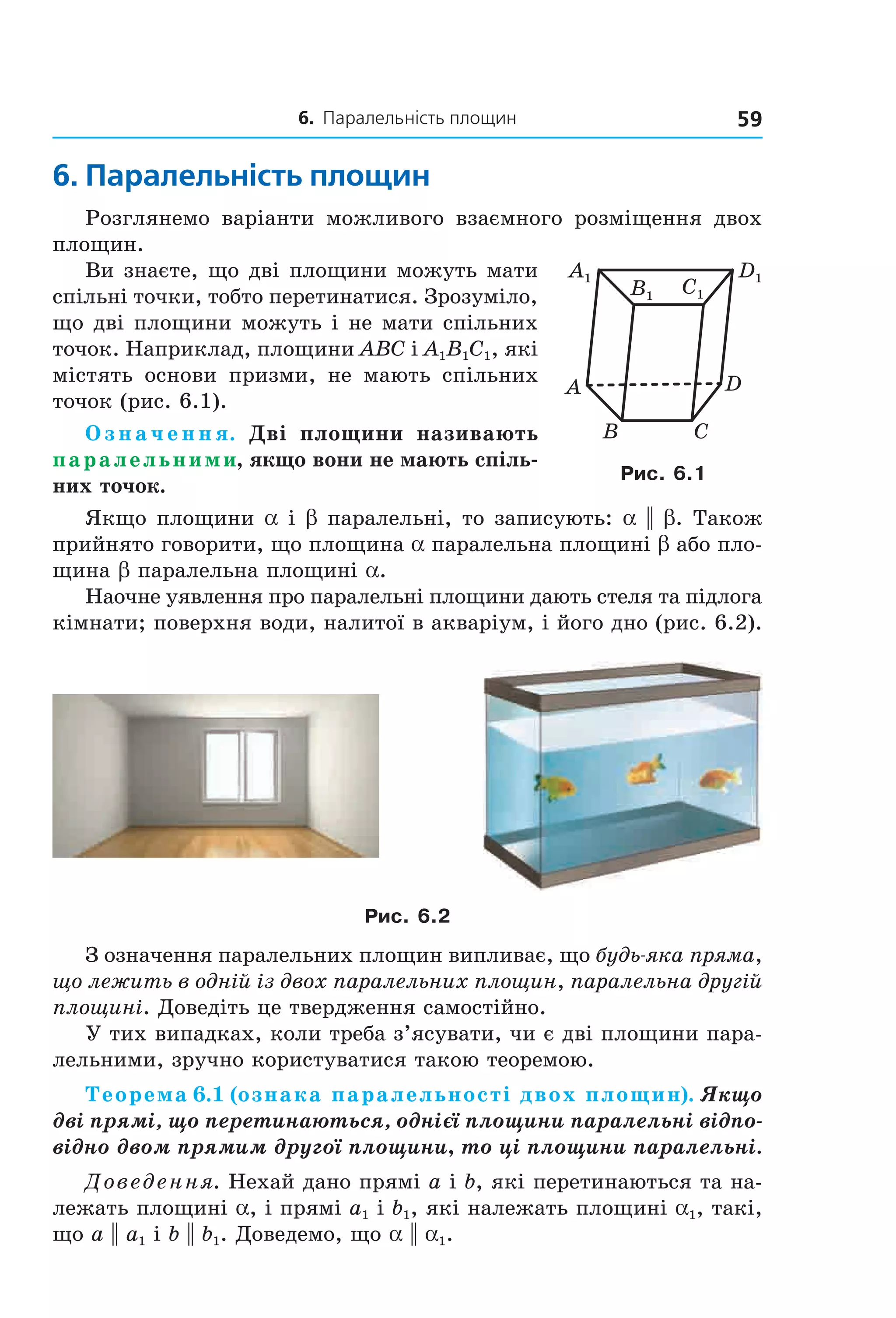 6. Паралельність площин 59
6. паралельність площин
Розглянемо варіанти можливого взаємного розміщення двох
площин.
Ви знаєте, що дві площини можуть мати
спільні точки, тобто перетинатися. Зрозуміло,
що дві площини можуть і не мати спільних
точок. Наприклад, площини ABC і A1B1C1, які
містять основи призми, не мають спільних
точок (рис. 6.1).
О з н а ч е н н я. Дві площини називають
паралельними, якщо вони не мають спіль-
них точок.
Якщо площини a і b паралельні, то записують: a || b. Також
прийнято говорити, що площина a паралельна площині b або пло-
щина b паралельна площині a.
Наочне уявлення про паралельні площини дають стеля та підлога
кімнати; поверхня води, налитої в акваріум, і його дно (рис. 6.2).
Рис. 6.2
З означення паралельних площин випливає, що будь-яка пряма,
що лежить в одній із двох паралельних площин, паралельна другій
площині. Доведіть це твердження самостійно.
У тих випадках, коли треба з’ясувати, чи є дві площини пара-
лельними, зручно користуватися такою теоремою.
Теорема 6.1 (ознака паралельності двох площин). Якщо
дві прямі, що перетинаються, однієї площини паралельні відпо-
відно двом прямим другої площини, то ці площини паралельні.
Доведення. Нехай дано прямі a і b, які перетинаються та на-
лежать площині a, і прямі a1 і b1, які належать площині a1, такі,
що a || a1 і b || b1. Доведемо, що a || a1.
A
CB
D
C1
D1A1
B1
Рис. 6.1
Право для безоплатного розміщення підручника в мережі Інтернет має
Міністерство освіти і науки України http://mon.gov.ua/ та Інститут модернізації змісту освіти https://imzo.gov.ua
 