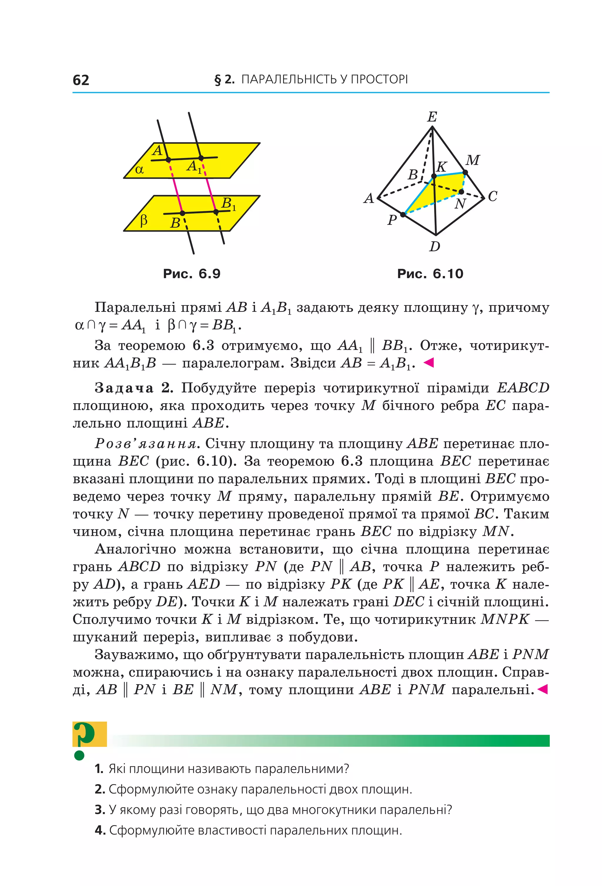 § 2. ПАрАлельНіСть У ПрОСтОрі62
B
α
A
β
A1
B1
B
A C
D
M
E
N
P
K
Рис. 6.9 Рис. 6.10
Паралельні прямі AB і A1B1 задають деяку площину g, причому
α γ  = AA1 і β γ  = BB1.
За теоремою 6.3 отримуємо, що AA1 || BB1. Отже, чотирикут-
ник AA1B1B — паралелограм. Звідси AB = A1B1. ◄
Задача 2. Побудуйте переріз чотирикутної піраміди EABCD
площиною, яка проходить через точку M бічного ребра EC пара-
лельно площині ABE.
Розв’язання. Січну площину та площину ABE перетинає пло-
щина BEC (рис. 6.10). За теоремою 6.3 площина BEC перетинає
вказані площини по паралельних прямих. Тоді в площині BEC про-
ведемо через точку M пряму, паралельну прямій BE. Отримуємо
точку N — точку перетину проведеної прямої та прямої BC. Таким
чином, січна площина перетинає грань BEC по відрізку MN.
Аналогічно можна встановити, що січна площина перетинає
грань ABCD по відрізку PN (де PN || AB, точка P належить реб-
ру AD), а грань AED — по відрізку PK (де PK || AE, точка K нале-
жить ребру DE). Точки K і M належать грані DEC і січній площині.
Сполучимо точки K і M відрізком. Те, що чотирикутник MNPK —
шуканий переріз, випливає з побудови.
Зауважимо, що обґрунтувати паралельність площин ABE і PNM
можна, спираючись і на ознаку паралельності двох площин. Справ-
ді, AB || PN і BE || NM, тому площини ABE і PNM паралельні.◄
?1. Які площини називають паралельними?
2. Сформулюйте ознаку паралельності двох площин.
3. У якому разі говорять, що два многокутники паралельні?
4. Сформулюйте властивості паралельних площин.
Право для безоплатного розміщення підручника в мережі Інтернет має
Міністерство освіти і науки України http://mon.gov.ua/ та Інститут модернізації змісту освіти https://imzo.gov.ua
 