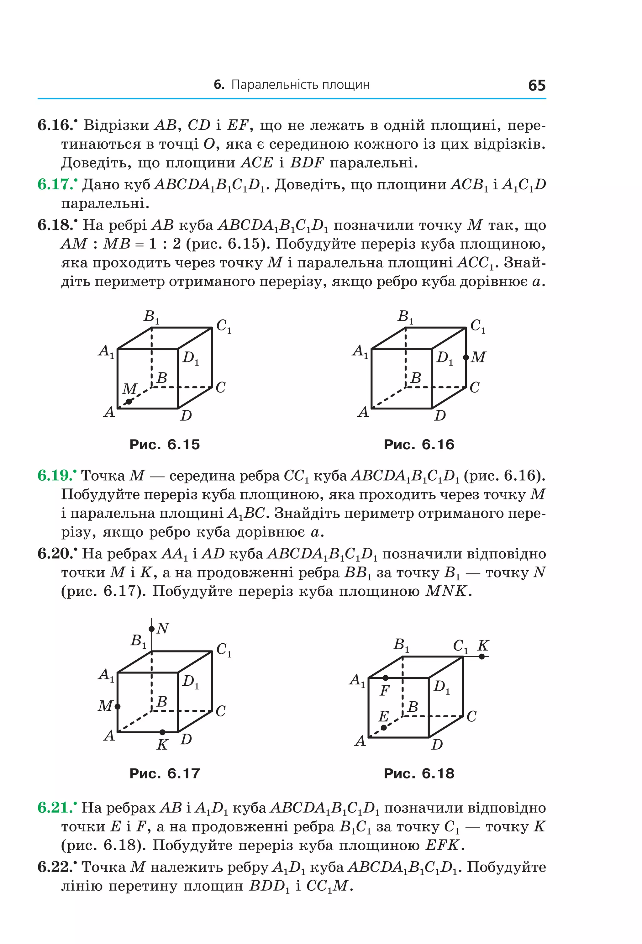6. Паралельність площин 65
6.16.•
Відрізки AB, CD і EF, що не лежать в одній площині, пере-
тинаються в точці O, яка є серединою кожного із цих відрізків.
Доведіть, що площини ACE і BDF паралельні.
6.17.•
Дано куб ABCDA1B1C1D1. Доведіть, що площини ACB1 і A1C1D
паралельні.
6.18.•
На ребрі AB куба ABCDA1B1C1D1 позначили точку M так, що
AM : MB = 1 : 2 (рис. 6.15). Побудуйте переріз куба площиною,
яка проходить через точку M і паралельна площині ACC1. Знай-
діть периметр отриманого перерізу, якщо ребро куба дорівнює a.
B
A
C
D
M
A1
B1
C1
D1
B
A
C
D
MA1
B1
C1
D1
Рис. 6.15 Рис. 6.16
6.19.•
Точка M — середина ребра CC1 куба ABCDA1B1C1D1 (рис. 6.16).
Побудуйте переріз куба площиною, яка проходить через точку M
і паралельна площині A1BC. Знайдіть периметр отриманого пере-
різу, якщо ребро куба дорівнює a.
6.20.•
На ребрах AA1 і AD куба ABCDA1B1C1D1 позначили відповідно
точки M і K, а на продовженні ребра BB1 за точку B1 — точку N
(рис. 6.17). Побудуйте переріз куба площиною MNK.
B
A
C
DK
M
N
A1
B1
C1
D1
B
A
C
D
F
E
K
A1
B1 C1
D1
Рис. 6.17 Рис. 6.18
6.21.•
На ребрах AB і A1D1 куба ABCDA1B1C1D1 позначили відповідно
точки E і F, а на продовженні ребра B1C1 за точку C1 — точку K
(рис. 6.18). Побудуйте переріз куба площиною EFK.
6.22.•
Точка M належить ребру A1D1 куба ABCDA1B1C1D1. Побудуйте
лінію перетину площин BDD1 і CC1M.
Право для безоплатного розміщення підручника в мережі Інтернет має
Міністерство освіти і науки України http://mon.gov.ua/ та Інститут модернізації змісту освіти https://imzo.gov.ua
 