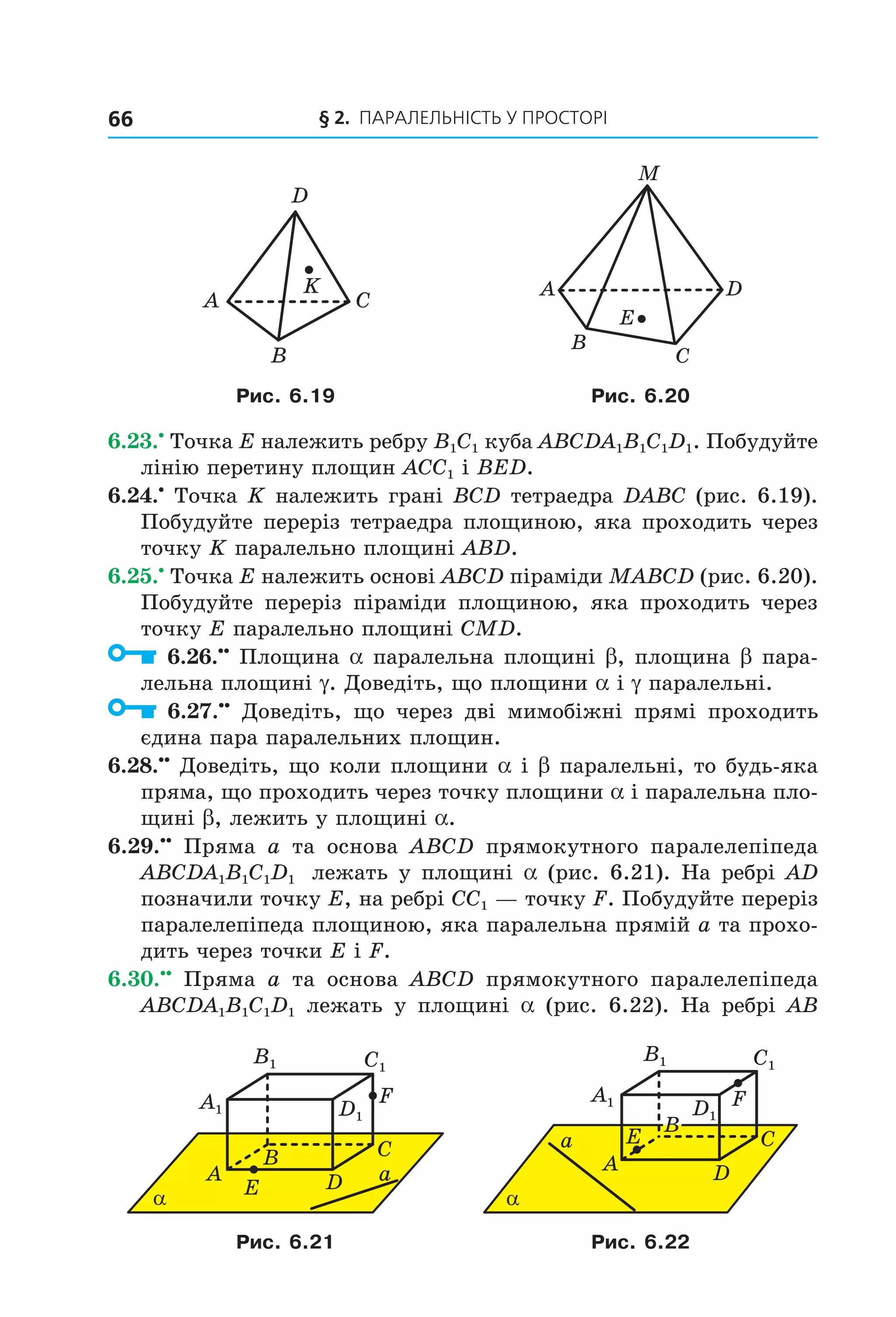 § 2. ПАрАлельНіСть У ПрОСтОрі66
A C
B
D
K
C
B
M
E
DA
Рис. 6.19 Рис. 6.20
6.23.•
Точка E належить ребру B1C1 куба ABCDA1B1C1D1. Побудуйте
лінію перетину площин ACC1 і BED.
6.24.•
Точка K належить грані BCD тетраедра DABC (рис. 6.19).
Побудуйте переріз тетраедра площиною, яка проходить через
точку K паралельно площині ABD.
6.25.•
Точка E належить основі ABCD піраміди MABCD (рис. 6.20).
Побудуйте переріз піраміди площиною, яка проходить через
точку E паралельно площині CMD.
6.26.••
Площина a паралельна площині b, площина b пара-
лельна площині g. Доведіть, що площини a і g паралельні.
6.27.••
Доведіть, що через дві мимобіжні прямі проходить
єдина пара паралельних площин.
6.28.••
Доведіть, що коли площини a і b паралельні, то будь-яка
пряма, що проходить через точку площини a і паралельна пло-
щині b, лежить у площині a.
6.29.••
Пряма a та основа ABCD прямокутного паралелепіпеда
ABCDA1B1C1D1 лежать у площині a (рис. 6.21). На ребрі AD
позначили точку E, на ребрі CC1 — точку F. Побудуйте переріз
паралелепіпеда площиною, яка паралельна прямій a та прохо-
дить через точки E і F.
6.30.••
Пряма a та основа ABCD прямокутного паралелепіпеда
ABCDA1B1C1D1 лежать у площині a (рис. 6.22). На ребрі AB
Eα
B
A
C
D
F
a
C1
D1
A1
B1 C1
D1
A1
B1
α
B
A
C
D
a E
F
Рис. 6.21 Рис. 6.22
Право для безоплатного розміщення підручника в мережі Інтернет має
Міністерство освіти і науки України http://mon.gov.ua/ та Інститут модернізації змісту освіти https://imzo.gov.ua
 