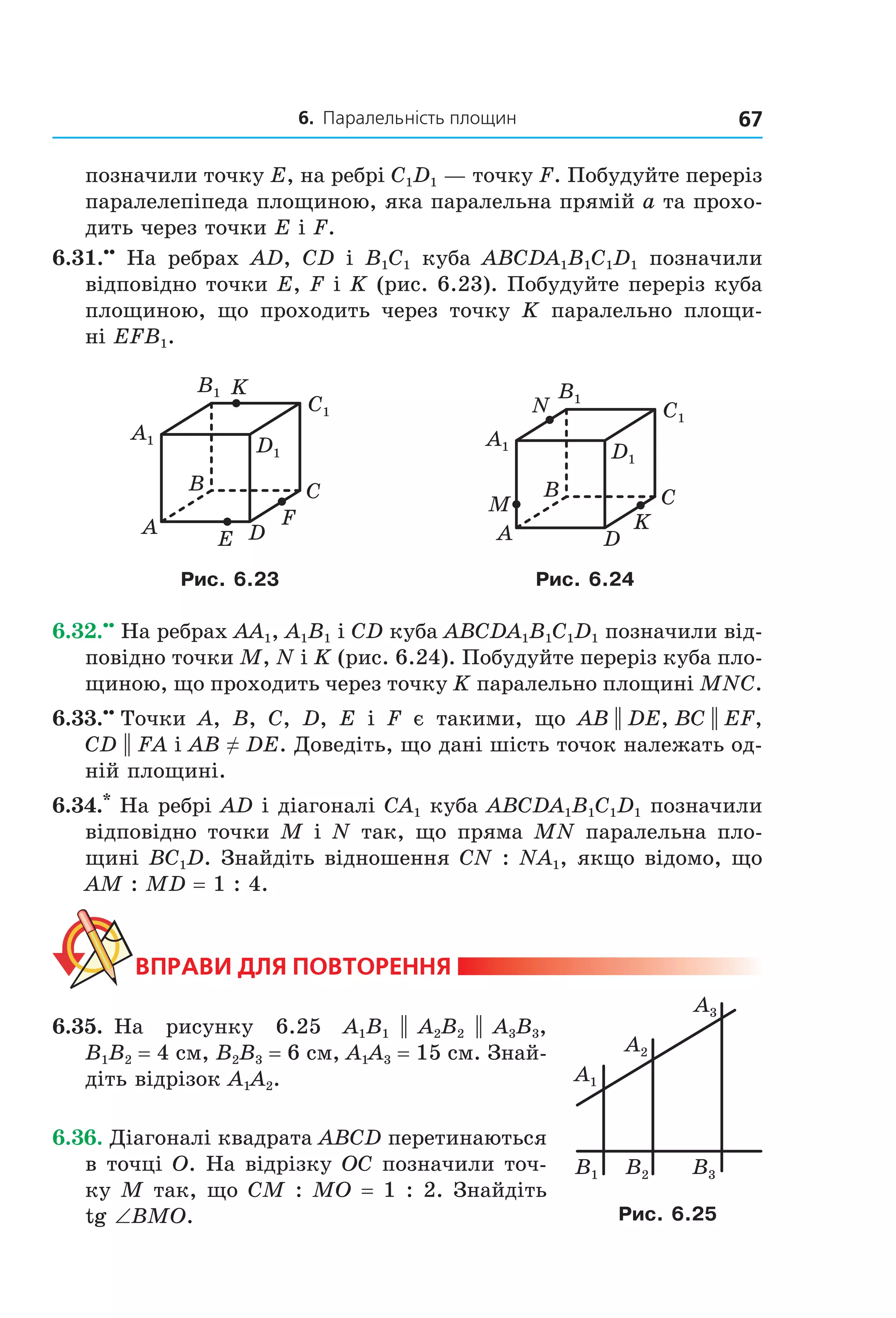 6. Паралельність площин 67
позначили точку E, на ребрі C1D1 — точку F. Побудуйте переріз
паралелепіпеда площиною, яка паралельна прямій a та прохо-
дить через точки E і F.
6.31.••
На ребрах AD, CD і B1C1 куба ABCDA1B1C1D1 позначили
відповідно точки E, F і K (рис. 6.23). Побудуйте переріз куба
площиною, що проходить через точку K паралельно площи-
ні EFB1.
C1
D1
A1
B1
B
A
C
D
F
E
K
C1
D1
A1
B1
B
A
C
D
K
M
N
Рис. 6.23 Рис. 6.24
6.32.••
На ребрах AA1, A1B1 і CD куба ABCDA1B1C1D1 позначили від-
повідно точки M, N і K (рис. 6.24). Побудуйте переріз куба пло-
щиною, що проходить через точку K паралельно площині MNC.
6.33.••
Точки A, B, C, D, E і F є такими, що AB || DE, BC || EF,
CD || FA і AB ≠ DE. Доведіть, що дані шість точок належать од-
ній площині.
6.34.*
На ребрі AD і діагоналі CA1 куба ABCDA1B1C1D1 позначили
відповідно точки M і N так, що пряма MN паралельна пло-
щині BC1D. Знайдіть відношення CN : NA1, якщо відомо, що
AM : MD = 1 : 4.
ВпраВи дЛя поВторення
6.35. На рисунку 6.25 A1B1 || A2B2 || A3B3,
B1B2 = 4 см, B2B3 = 6 см, A1A3 = 15 см. Знай-
діть відрізок A1A2.
6.36. Діагоналі квадрата ABCD перетинаються
в точці O. На відрізку OC позначили точ-
ку M так, що CM : MO = 1 : 2. Знайдіть
tg ∠BMO.
A1
B1 B2 B3
A2
A3
Рис. 6.25
Право для безоплатного розміщення підручника в мережі Інтернет має
Міністерство освіти і науки України http://mon.gov.ua/ та Інститут модернізації змісту освіти https://imzo.gov.ua
 