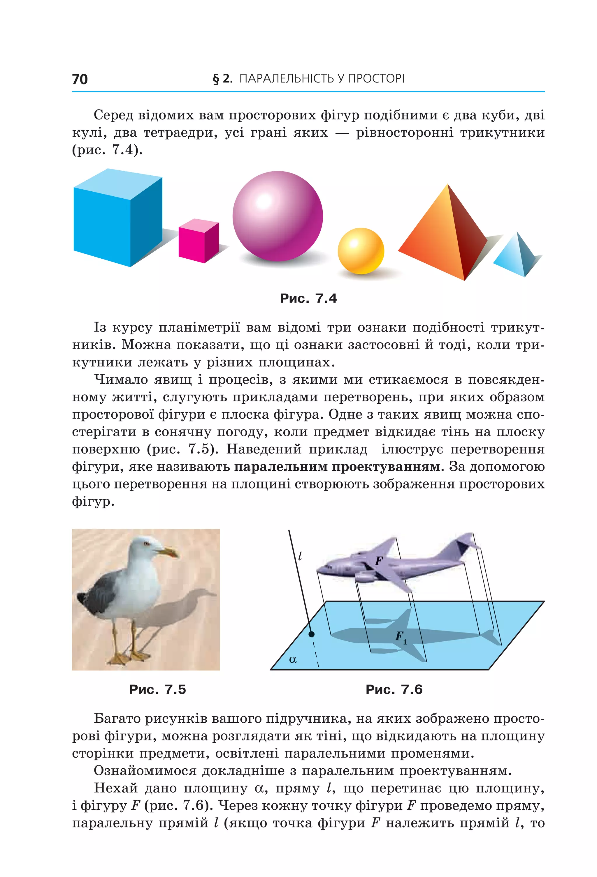 § 2. ПАрАлельНіСть У ПрОСтОрі70
Серед відомих вам просторових фігур подібними є два куби, дві
кулі, два тетраедри, усі грані яких — рівносторонні трикутники
(рис. 7.4).
Рис. 7.4
Із курсу планіметрії вам відомі три ознаки подібності трикут-
ників. Можна показати, що ці ознаки застосовні й тоді, коли три-
кутники лежать у різних площинах.
Чимало явищ і процесів, з якими ми стикаємося в повсякден-
ному житті, слугують прикладами перетворень, при яких образом
просторової фігури є плоска фігура. Одне з таких явищ можна спо-
стерігати в сонячну погоду, коли предмет відкидає тінь на плоску
поверхню (рис. 7.5). Наведений приклад ілюструє перетворення
фігури, яке називають паралельним проектуванням. За допомогою
цього перетворення на площині створюють зображення просторових
фігур.
Fl
F1
α
Рис. 7.5 Рис. 7.6
Багато рисунків вашого підручника, на яких зображено просто-
рові фігури, можна розглядати як тіні, що відкидають на площину
сторінки предмети, освітлені паралельними променями.
Ознайомимося докладніше з паралельним проектуванням.
Нехай дано площину a, пряму l, що перетинає цю площину,
і фігуру F (рис. 7.6). Через кожну точку фігури F проведемо пряму,
паралельну прямій l (якщо точка фігури F належить прямій l, то
Право для безоплатного розміщення підручника в мережі Інтернет має
Міністерство освіти і науки України http://mon.gov.ua/ та Інститут модернізації змісту освіти https://imzo.gov.ua
 