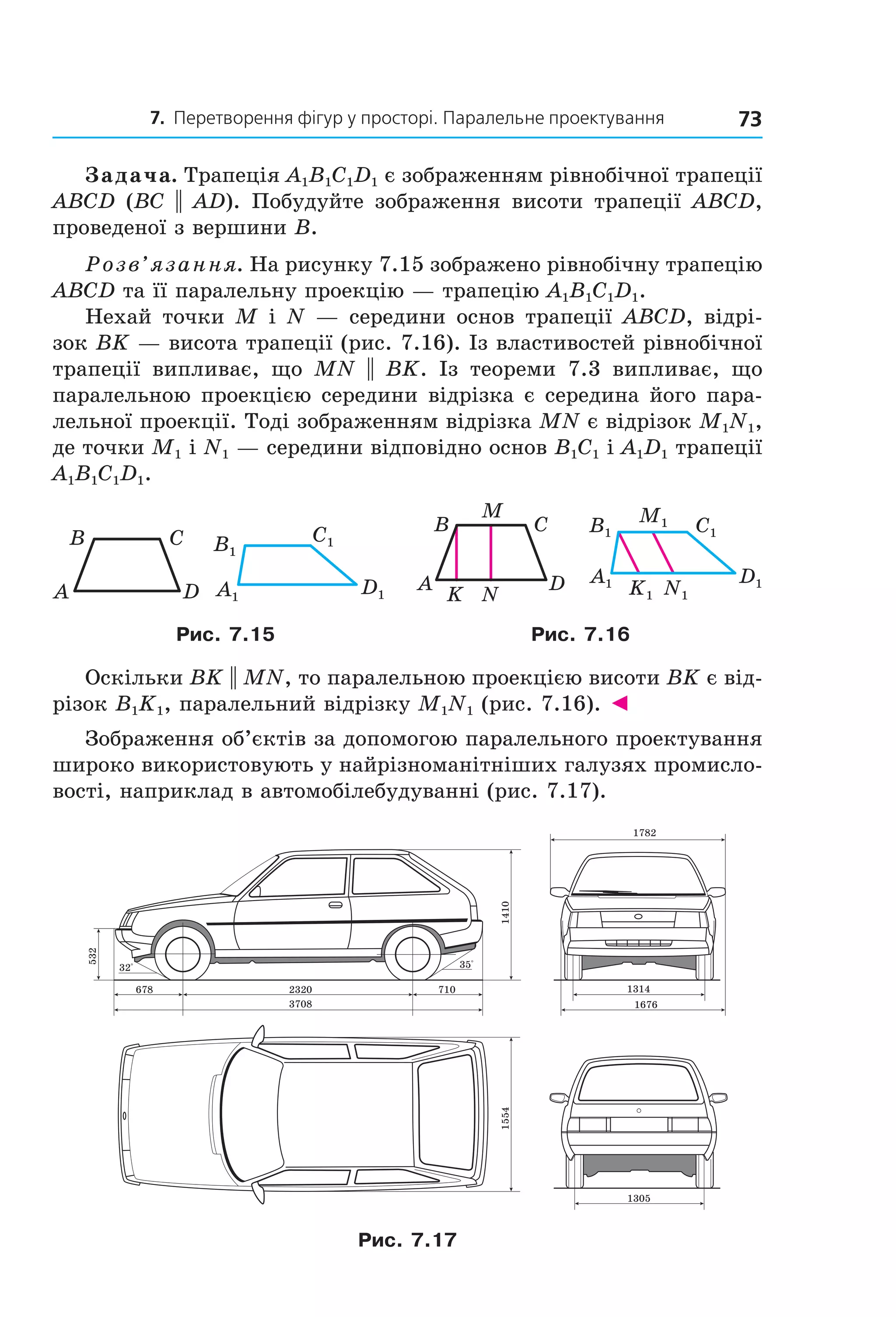 7. Перетворення фігур у просторі. Паралельне проектування 73
Задача. Трапеція A1B1C1D1 є зображенням рівнобічної трапеції
ABCD (BC || AD). Побудуйте зображення висоти трапеції ABCD,
проведеної з вершини B.
Розв’язання. На рисунку 7.15 зображено рівнобічну трапецію
ABCD та її паралельну проекцію — трапецію A1B1C1D1.
Нехай точки M і N — середини основ трапеції ABCD, відрі-
зок BK — висота трапеції (рис. 7.16). Із властивостей рівнобічної
трапеції випливає, що MN || BK. Із теореми 7.3 випливає, що
паралельною проекцією середини відрізка є середина його пара-
лельної проекції. Тоді зображенням відрізка MN є відрізок M1N1,
де точки M1 і N1 — середини відповідно основ B1C1 і A1D1 трапеції
A1B1C1D1.
A
B C
D A1
B1
C1
D1
A1
B1 C1
M1
D1
N1K1
A
B C
D
M
NK
Рис. 7.15 Рис. 7.16
Оскільки BK || MN, то паралельною проекцією висоти BK є від-
різок B1K1, паралельний відрізку M1N1 (рис. 7.16). ◄
Зображення об’єктів за допомогою паралельного проектування
широко використовують у найрізноманітніших галузях промисло-
вості, наприклад в автомобілебудуванні (рис. 7.17).
14101554
532
35°32°
710
1782
1314
1676
1305
2320678
3708
Рис. 7.17
Право для безоплатного розміщення підручника в мережі Інтернет має
Міністерство освіти і науки України http://mon.gov.ua/ та Інститут модернізації змісту освіти https://imzo.gov.ua
 