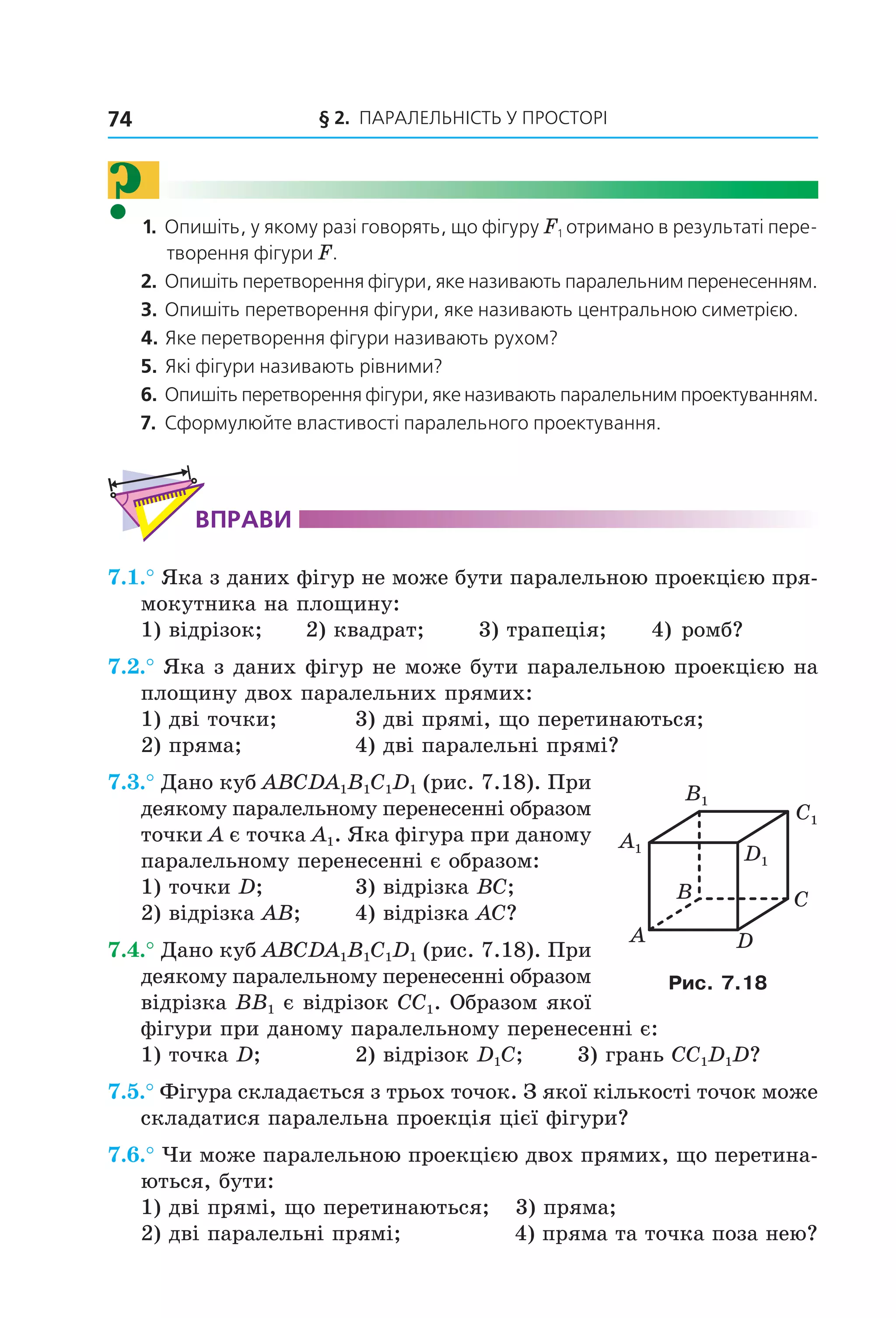 § 2. ПАрАлельНіСть У ПрОСтОрі74
?1. Опишіть, у якому разі говорять, що фігуру F1 отримано в результаті пере-
творення фігури F.
2. Опишіть перетворення фігури, яке називають паралельним перенесенням.
3. Опишіть перетворення фігури, яке називають центральною симетрією.
4. Яке перетворення фігури називають рухом?
5. Які фігури називають рівними?
6. Опишіть перетворення фігури, яке називають паралельним проектуванням.
7. Сформулюйте властивості паралельного проектування.
ВпраВи
7.1.° Яка з даних фігур не може бути паралельною проекцією пря-
мокутника на площину:
1) відрізок; 2) квадрат; 3) трапеція; 4) ромб?
7.2.° Яка з даних фігур не може бути паралельною проекцією на
площину двох паралельних прямих:
1) дві точки; 3) дві прямі, що перетинаються;
2) пряма; 4) дві паралельні прямі?
7.3.° Дано куб ABCDA1B1C1D1 (рис. 7.18). При
деякому паралельному перенесенні образом
точки A є точка A1. Яка фігура при даному
паралельному перенесенні є образом:
1) точки D; 3) відрізка BC;
2) відрізка AB; 4) відрізка AC?
7.4.° Дано куб ABCDA1B1C1D1 (рис. 7.18). При
деякому паралельному перенесенні образом
відрізка BB1 є відрізок CC1. Образом якої
фігури при даному паралельному перенесенні є:
1) точка D; 2) відрізок D1C; 3) грань CC1D1D?
7.5.° Фігура складається з трьох точок. З якої кількості точок може
складатися паралельна проекція цієї фігури?
7.6.° Чи може паралельною проекцією двох прямих, що перетина-
ються, бути:
1) дві прямі, що перетинаються; 3) пряма;
2) дві паралельні прямі; 4) пряма та точка поза нею?
C1
D1
A1
B1
B
A
C
D
Рис. 7.18
Право для безоплатного розміщення підручника в мережі Інтернет має
Міністерство освіти і науки України http://mon.gov.ua/ та Інститут модернізації змісту освіти https://imzo.gov.ua
 