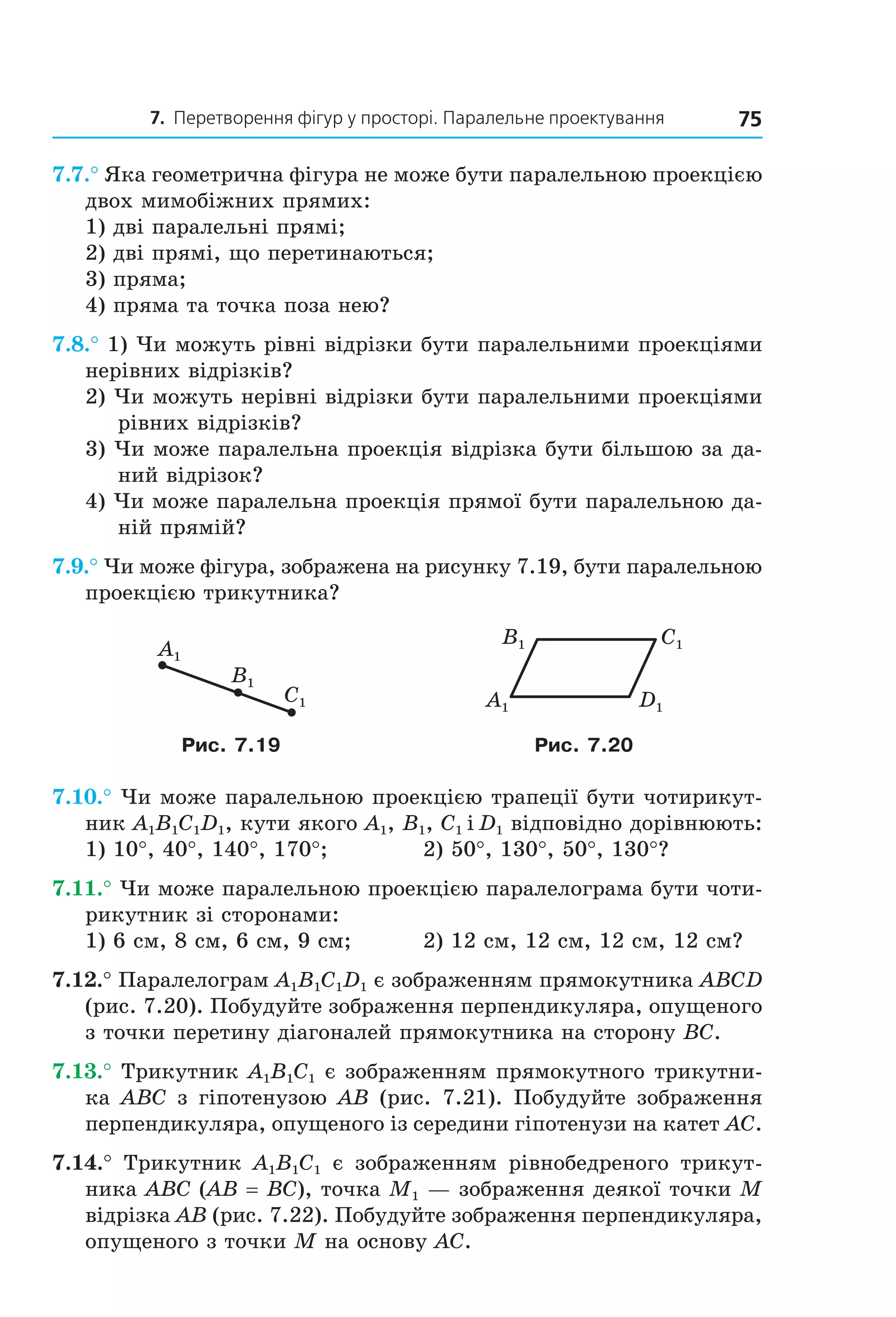 7. Перетворення фігур у просторі. Паралельне проектування 75
7.7.° Яка геометрична фігура не може бути паралельною проекцією
двох мимобіжних прямих:
1) дві паралельні прямі;
2) дві прямі, що перетинаються;
3) пряма;
4) пряма та точка поза нею?
7.8.° 1) Чи можуть рівні відрізки бути паралельними проекціями
нерівних відрізків?
2) Чи можуть нерівні відрізки бути паралельними проекціями
рівних відрізків?
3) Чи може паралельна проекція відрізка бути більшою за да-
ний відрізок?
4) Чи може паралельна проекція прямої бути паралельною да-
ній прямій?
7.9.° Чи може фігура, зображена на рисунку 7.19, бути паралельною
проекцією трикутника?
C1
A1
B1
C1
D1A1
B1
Рис. 7.19 Рис. 7.20
7.10.° Чи може паралельною проекцією трапеції бути чотирикут-
ник A1B1C1D1, кути якого A1, B1, C1 і D1 відповідно дорівнюють:
1) 10°, 40°, 140°, 170°; 2) 50°, 130°, 50°, 130°?
7.11.° Чи може паралельною проекцією паралелограма бути чоти-
рикутник зі сторонами:
1) 6 см, 8 см, 6 см, 9 см; 2) 12 см, 12 см, 12 см, 12 см?
7.12.° Паралелограм A1B1C1D1 є зображенням прямокутника ABCD
(рис. 7.20). Побудуйте зображення перпендикуляра, опущеного
з точки перетину діагоналей прямокутника на сторону BC.
7.13.° Трикутник A1B1C1 є зображенням прямокутного трикутни-
ка ABC з гіпотенузою AB (рис. 7.21). Побудуйте зображення
перпендикуляра, опущеного із середини гіпотенузи на катет AC.
7.14.° Трикутник A1B1C1 є зображенням рівнобедреного трикут-
ника ABC (AB = BC), точка M1 — зображення деякої точки М
відрізка AB (рис. 7.22). Побудуйте зображення перпендикуляра,
опущеного з точки M на основу AC.
Право для безоплатного розміщення підручника в мережі Інтернет має
Міністерство освіти і науки України http://mon.gov.ua/ та Інститут модернізації змісту освіти https://imzo.gov.ua
 