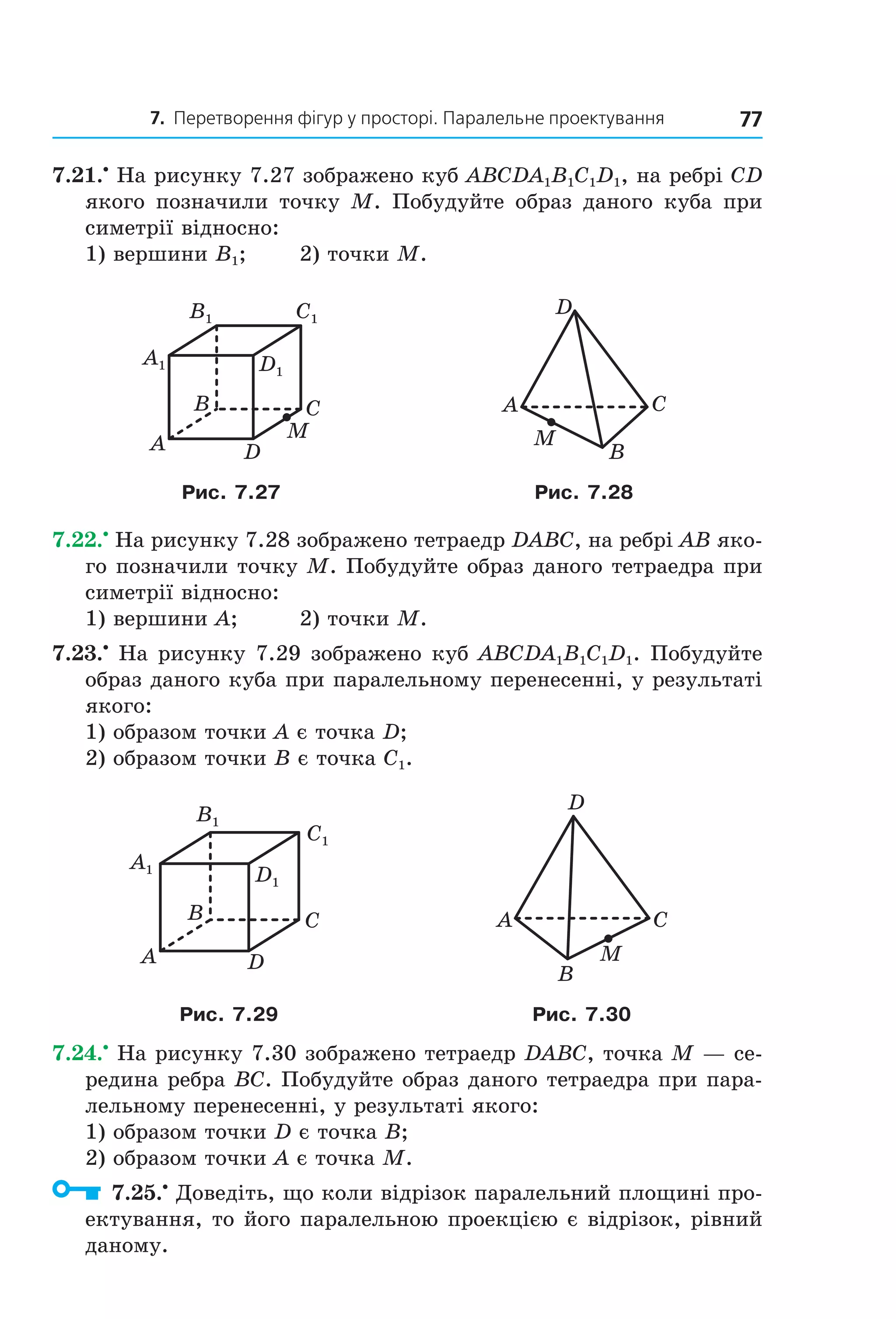 7. Перетворення фігур у просторі. Паралельне проектування 77
7.21.•
На рисунку 7.27 зображено куб ABCDA1B1C1D1, на ребрі CD
якого позначили точку M. Побудуйте образ даного куба при
симетрії відносно:
1) вершини B1; 2) точки M.
C1B1
D1
A1
B
A
C
D
M
A C
B
D
M
Рис. 7.27 Рис. 7.28
7.22.•
На рисунку 7.28 зображено тетраедр DABC, на ребрі AB яко-
го позначили точку M. Побудуйте образ даного тетраедра при
симетрії відносно:
1) вершини A; 2) точки M.
7.23.•
На рисунку 7.29 зображено куб ABCDA1B1C1D1. Побудуйте
образ даного куба при паралельному перенесенні, у результаті
якого:
1) образом точки A є точка D;
2) образом точки B є точка C1.
C1
D1
A1
B1
B
A
C
D
A C
B
D
M
Рис. 7.29 Рис. 7.30
7.24.•
На рисунку 7.30 зображено тетраедр DABC, точка M — се-
редина ребра BC. Побудуйте образ даного тетраедра при пара-
лельному перенесенні, у результаті якого:
1) образом точки D є точка B;
2) образом точки A є точка M.
7.25.•
Доведіть, що коли відрізок паралельний площині про-
ектування, то його паралельною проекцією є відрізок, рівний
даному.
Право для безоплатного розміщення підручника в мережі Інтернет має
Міністерство освіти і науки України http://mon.gov.ua/ та Інститут модернізації змісту освіти https://imzo.gov.ua
 