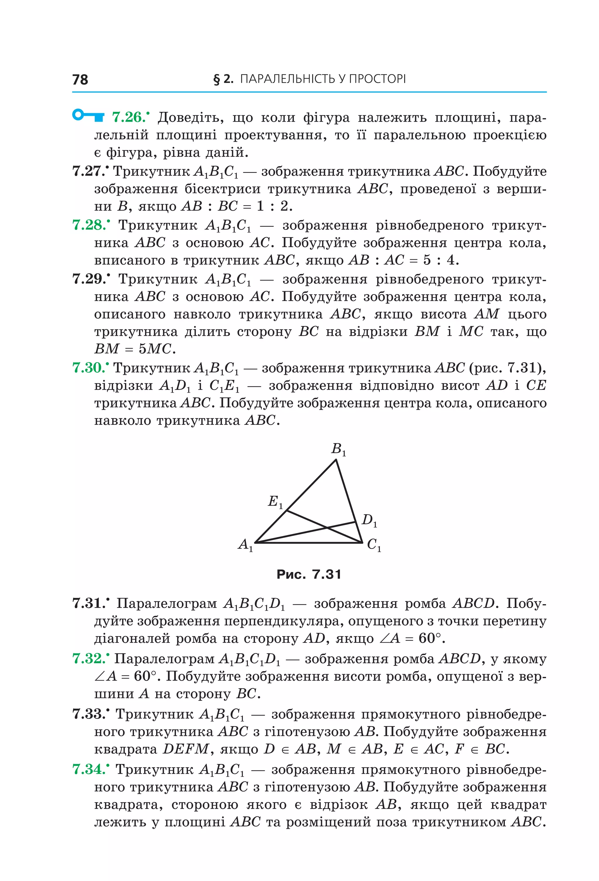 § 2. ПАрАлельНіСть У ПрОСтОрі78
7.26.•
Доведіть, що коли фігура належить площині, пара-
лельній площині проектування, то її паралельною проекцією
є фігура, рівна даній.
7.27.•
Трикутник A1B1C1 — зображення трикутника ABC. Побудуйте
зображення бісектриси трикутника ABC, проведеної з верши-
ни B, якщо AB : BC = 1 : 2.
7.28.•
Трикутник A1B1C1 — зображення рівнобедреного трикут-
ника ABC з основою AC. Побудуйте зображення центра кола,
вписаного в трикутник ABC, якщо AB : AC = 5 : 4.
7.29.•
Трикутник A1B1C1 — зображення рівнобедреного трикут-
ника ABC з основою AC. Побудуйте зображення центра кола,
описаного навколо трикутника ABC, якщо висота АM цього
трикутника ділить сторону BC на відрізки BM і MC так, що
BM = 5MC.
7.30.•
Трикутник A1B1C1 — зображення трикутника ABC (рис. 7.31),
відрізки A1D1 і C1E1 — зображення відповідно висот AD і CE
трикутника ABC. Побудуйте зображення центра кола, описаного
навколо трикутника ABC.
D1
E1
C1A1
B1
Рис. 7.31
7.31.•
Паралелограм A1B1C1D1 — зображення ромба ABCD. Побу-
дуйте зображення перпендикуляра, опущеного з точки перетину
діагоналей ромба на сторону AD, якщо ∠A = 60°.
7.32.•
Паралелограм A1B1C1D1 — зображення ромба ABCD, у якому
∠ A = 60°. Побудуйте зображення висоти ромба, опущеної з вер-
шини A на сторону BC.
7.33.•
Трикутник A1B1C1 — зображення прямокутного рівнобедре-
ного трикутника ABC з гіпотенузою АВ. Побудуйте зображення
квадрата DEFM, якщо D ∈ AB, M ∈ AB, E ∈ AC, F ∈ BC.
7.34.•
Трикутник A1B1C1 — зображення прямокутного рівнобедре-
ного трикутника ABC з гіпотенузою АВ. Побудуйте зображення
квадрата, стороною якого є відрізок AB, якщо цей квадрат
лежить у площині ABC та розміщений поза трикутником ABC.
Право для безоплатного розміщення підручника в мережі Інтернет має
Міністерство освіти і науки України http://mon.gov.ua/ та Інститут модернізації змісту освіти https://imzo.gov.ua
 