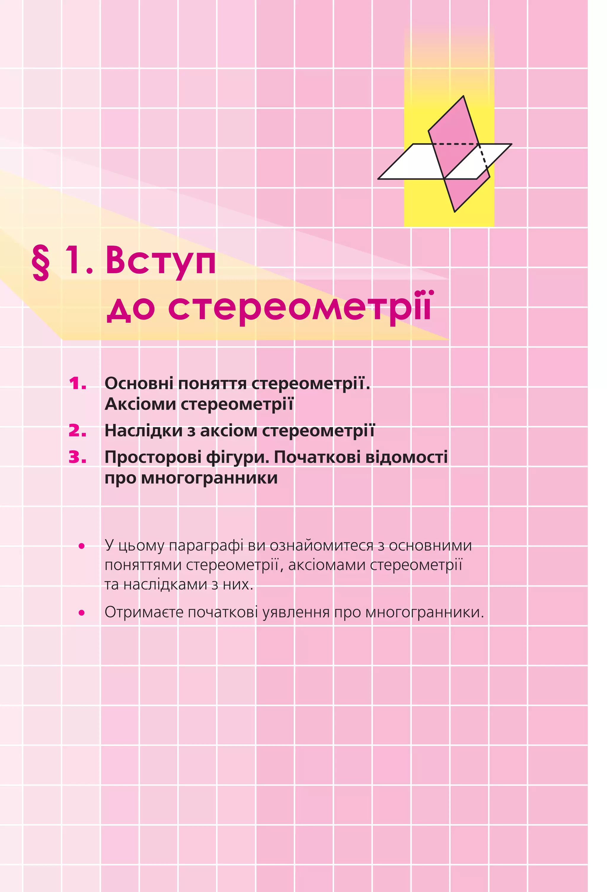 § 1. Вступ
до стереометрії
1.	 Основні	поняття	стереометрії.		
Аксіоми	стереометрії
2.	 Наслідки	з	аксіом	стереометрії
3.	 Просторові	фігури.	Початкові	відомості		
про	многогранники
	• У цьому параграфі ви ознайомитеся з основними
поняттями стереометрії, аксіомами стереометрії
та наслідками з них.
	• Отримаєте початкові уявлення про многогранники.
Право для безоплатного розміщення підручника в мережі Інтернет має
Міністерство освіти і науки України http://mon.gov.ua/ та Інститут модернізації змісту освіти https://imzo.gov.ua
 