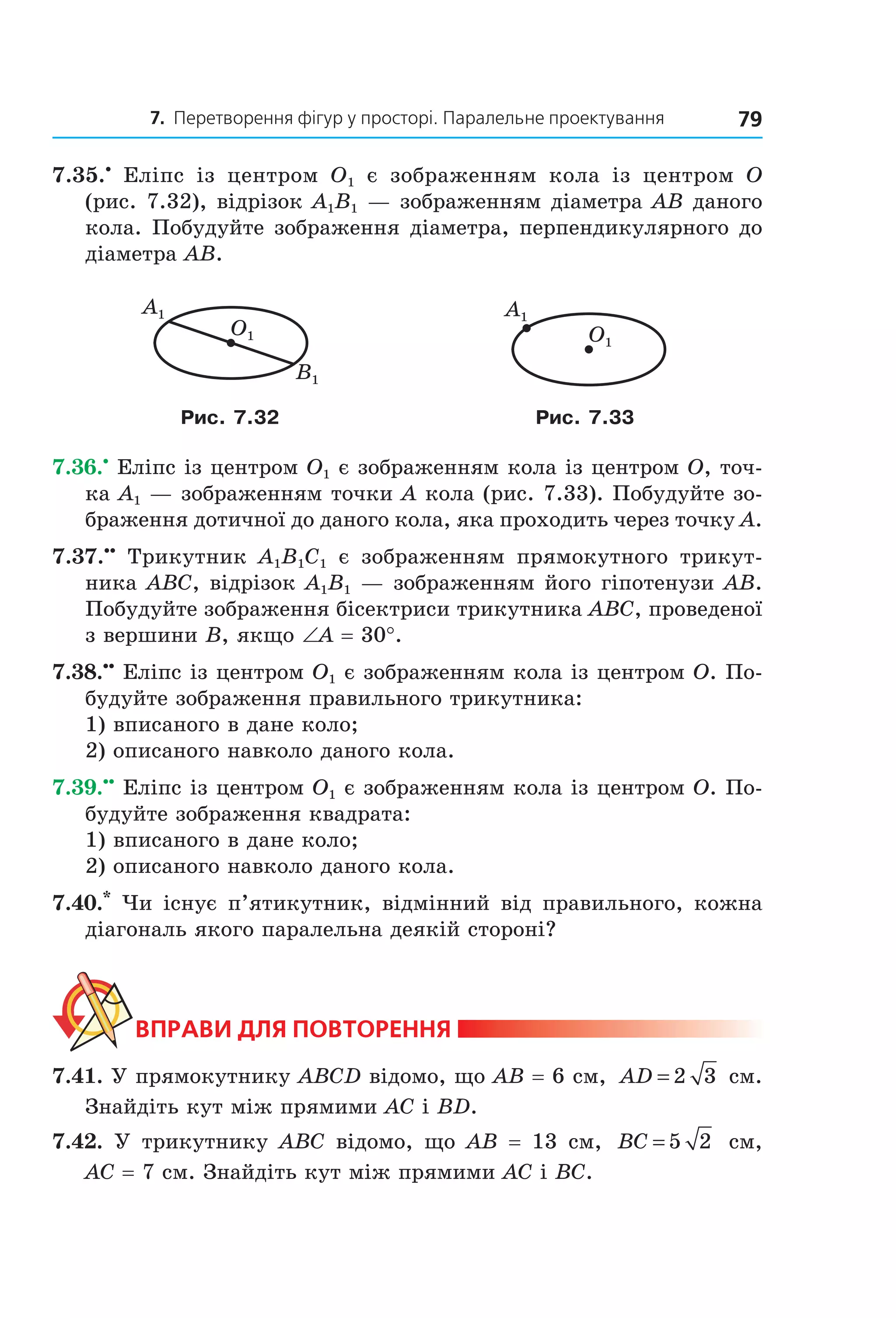 7. Перетворення фігур у просторі. Паралельне проектування 79
7.35.•
Еліпс із центром O1 є зображенням кола із центром O
(рис. 7.32), відрізок A1B1 — зображенням діаметра AB даного
кола. Побудуйте зображення діаметра, перпендикулярного до
діаметра AB.
A1
B1
O1
A1
O1
Рис. 7.32 Рис. 7.33
7.36.•
Еліпс із центром O1 є зображенням кола із центром O, точ-
ка A1 — зображенням точки A кола (рис. 7.33). Побудуйте зо-
браження дотичної до даного кола, яка проходить через точку A.
7.37.••
Трикутник A1B1C1 є зображенням прямокутного трикут-
ника ABC, відрізок A1B1 — зображенням його гіпотенузи AB.
Побудуйте зображення бісектриси трикутника ABC, проведеної
з вершини B, якщо ∠A = 30°.
7.38.••
Еліпс із центром O1 є зображенням кола із центром O. По-
будуйте зображення правильного трикутника:
1) вписаного в дане коло;
2) описаного навколо даного кола.
7.39.••
Еліпс із центром O1 є зображенням кола із центром O. По-
будуйте зображення квадрата:
1) вписаного в дане коло;
2) описаного навколо даного кола.
7.40.*
Чи існує п’ятикутник, відмінний від правильного, кожна
діагональ якого паралельна деякій стороні?
ВпраВи дЛя поВторення
7.41. У прямокутнику ABCD відомо, що AB = 6 см, AD = 2 3 см.
Знайдіть кут між прямими AC і BD.
7.42. У трикутнику ABC відомо, що AB = 13 см, BC = 5 2 см,
AC = 7 см. Знайдіть кут між прямими AC і BC.
Право для безоплатного розміщення підручника в мережі Інтернет має
Міністерство освіти і науки України http://mon.gov.ua/ та Інститут модернізації змісту освіти https://imzo.gov.ua
 