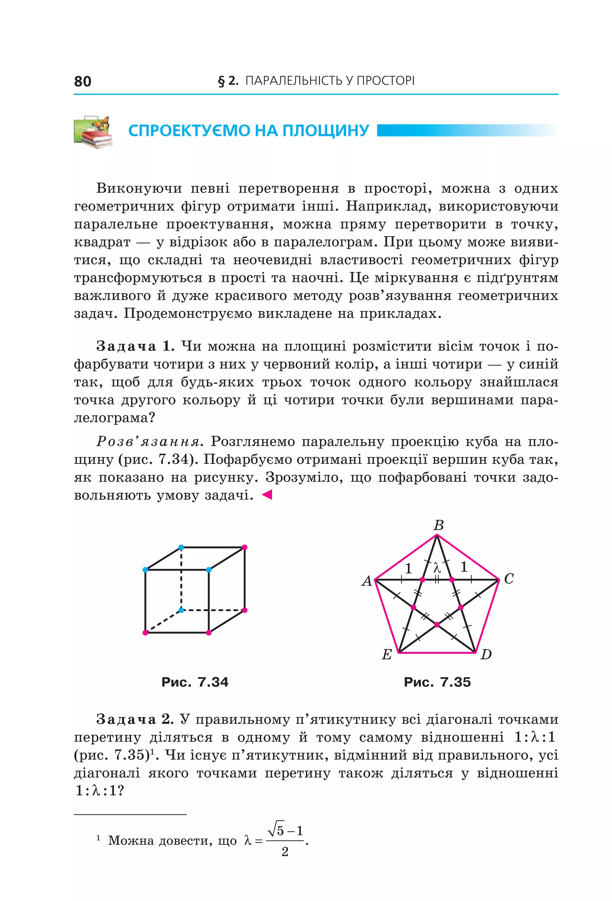 § 2.  Паралельність у Просторі80
Спроектуємо на площину
Виконуючи певні перетворення в просторі, можна з одних
геометричних фігур отримати інші. Наприклад, використовуючи
паралельне проектування, можна пряму перетворити в точку,
квадрат — у відрізок або в паралелограм. При цьому може вияви-
тися, що складні та неочевидні властивості геометричних фігур
трансформуються в прості та наочні. Це міркування є підґрунтям
важливого й дуже красивого методу розв’язування геометричних
задач. Продемонструємо викладене на прикладах.
Задача 1. Чи можна на площині розмістити вісім точок і по-
фарбувати чотири з них у червоний колір, а інші чотири — у синій
так, щоб для будь-яких трьох точок одного кольору знайшлася
точка другого кольору й ці чотири точки були вершинами пара-
лелограма?
Розв’язання. Розглянемо паралельну проекцію куба на пло-
щину (рис. 7.34). Пофарбуємо отримані проекції вершин куба так,
як показано на рисунку. Зрозуміло, що пофарбовані точки задо-
вольняють умову задачі. ◄
1 λ 1
B
A C
DE
Рис. 7.34 Рис. 7.35
Задача 2. У правильному п’ятикутнику всі діагоналі точками
перетину діляться в одному й тому самому відношенні 1 1: :λ
(рис. 7.35)1
. Чи існує п’ятикутник, відмінний від правильного, усі
діагоналі якого точками перетину також діляться у відношенні
1 1: : ?λ
1
Можна довести, що λ =
−5 1
2
.
Право для безоплатного розміщення підручника в мережі Інтернет має
Міністерство освіти і науки України http://mon.gov.ua/ та Інститут модернізації змісту освіти https://imzo.gov.ua
 
