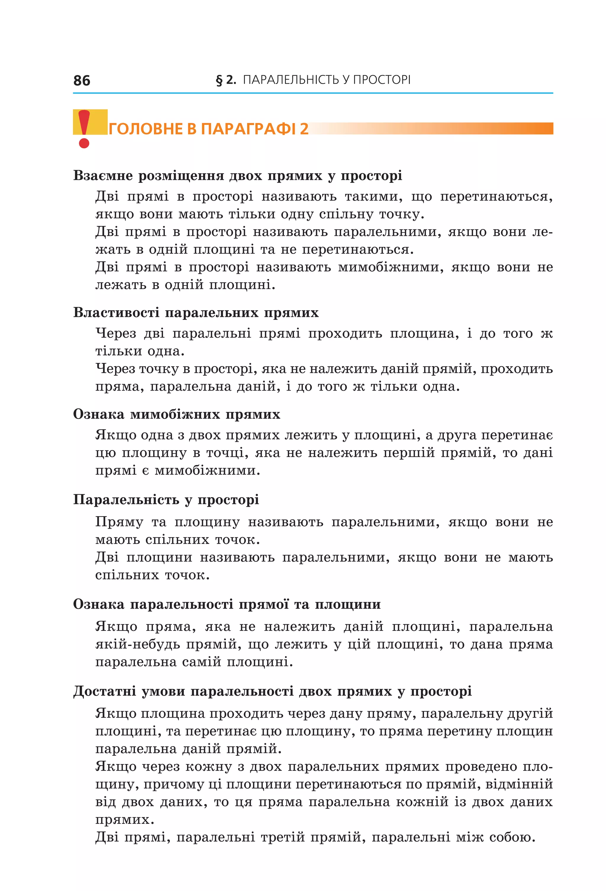 § 2. ПАрАлельНіСть У ПрОСтОрі86
! ГоЛоВне В параГрафі 2
Взаємне розміщення двох прямих у просторі
Дві прямі в просторі називають такими, що перетинаються,
якщо вони мають тільки одну спільну точку.
Дві прямі в просторі називають паралельними, якщо вони ле-
жать в одній площині та не перетинаються.
Дві прямі в просторі називають мимобіжними, якщо вони не
лежать в одній площині.
Властивості паралельних прямих
Через дві паралельні прямі проходить площина, і до того ж
тільки одна.
Через точку в просторі, яка не належить даній прямій, проходить
пряма, паралельна даній, і до того ж тільки одна.
Ознака мимобіжних прямих
Якщо одна з двох прямих лежить у площині, а друга перетинає
цю площину в точці, яка не належить першій прямій, то дані
прямі є мимобіжними.
Паралельність у просторі
Пряму та площину називають паралельними, якщо вони не
мають спільних точок.
Дві площини називають паралельними, якщо вони не мають
спільних точок.
Ознака паралельності прямої та площини
Якщо пряма, яка не належить даній площині, паралельна
якій-небудь прямій, що лежить у цій площині, то дана пряма
паралельна самій площині.
Достатні умови паралельності двох прямих у просторі
Якщо площина проходить через дану пряму, паралельну другій
площині, та перетинає цю площину, то пряма перетину площин
паралельна даній прямій.
Якщо через кожну з двох паралельних прямих проведено пло-
щину, причому ці площини перетинаються по прямій, відмінній
від двох даних, то ця пряма паралельна кожній із двох даних
прямих.
Дві прямі, паралельні третій прямій, паралельні між собою.
Право для безоплатного розміщення підручника в мережі Інтернет має
Міністерство освіти і науки України http://mon.gov.ua/ та Інститут модернізації змісту освіти https://imzo.gov.ua
 