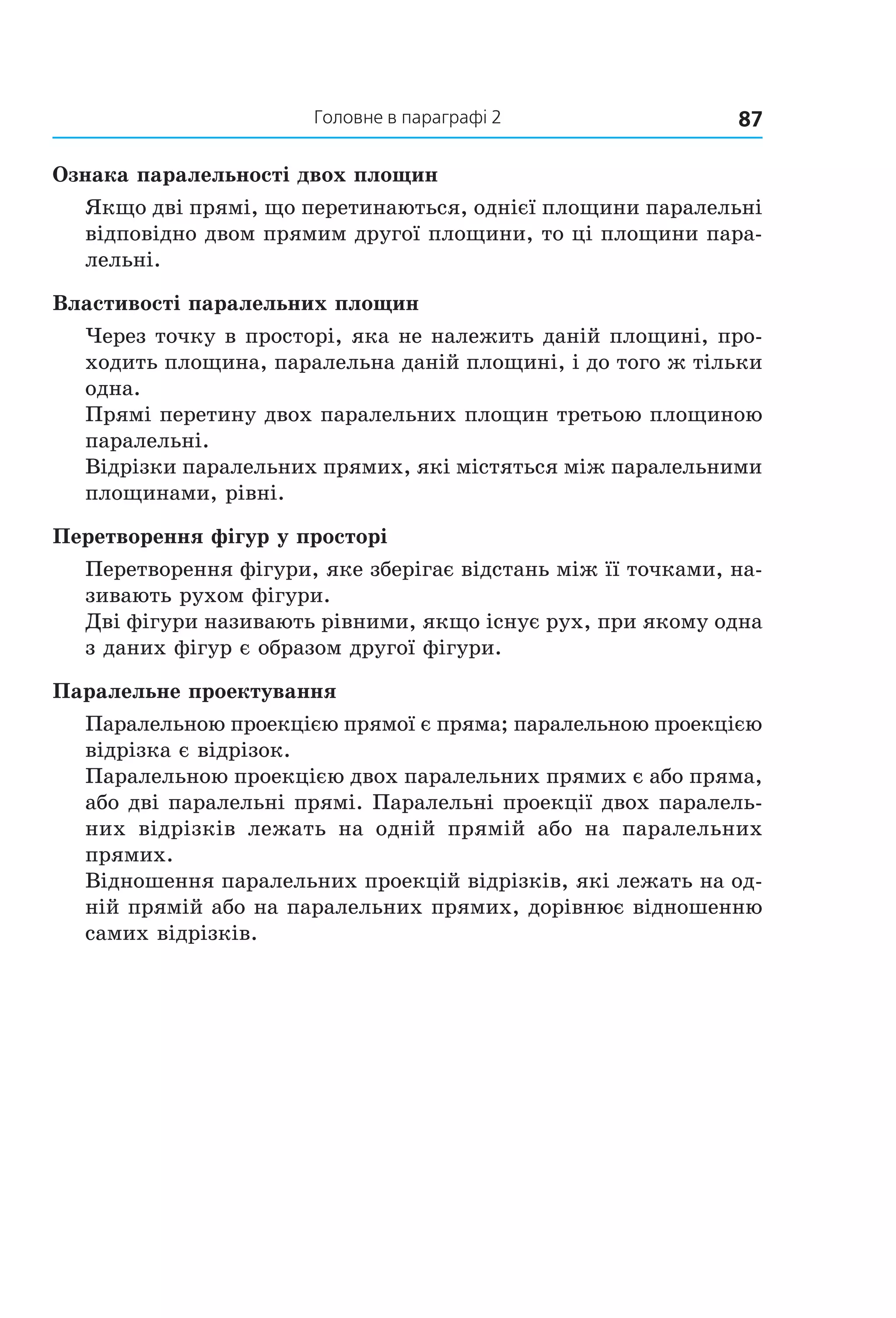 87Головне в параграфі 2
Ознака паралельності двох площин
Якщо дві прямі, що перетинаються, однієї площини паралельні
відповідно двом прямим другої площини, то ці площини пара-
лельні.
Властивості паралельних площин
Через точку в просторі, яка не належить даній площині, про-
ходить площина, паралельна даній площині, і до того ж тільки
одна.
Прямі перетину двох паралельних площин третьою площиною
паралельні.
Відрізки паралельних прямих, які містяться між паралельними
площинами, рівні.
Перетворення фігур у просторі
Перетворення фігури, яке зберігає відстань між її точками, на-
зивають рухом фігури.
Дві фігури називають рівними, якщо існує рух, при якому одна
з даних фігур є образом другої фігури.
Паралельне проектування
Паралельною проекцією прямої є пряма; паралельною проекцією
відрізка є відрізок.
Паралельною проекцією двох паралельних прямих є або пряма,
або дві паралельні прямі. Паралельні проекції двох паралель-
них відрізків лежать на одній прямій або на паралельних
прямих.
Відношення паралельних проекцій відрізків, які лежать на од-
ній прямій або на паралельних прямих, дорівнює відношенню
самих відрізків.
Право для безоплатного розміщення підручника в мережі Інтернет має
Міністерство освіти і науки України http://mon.gov.ua/ та Інститут модернізації змісту освіти https://imzo.gov.ua
 