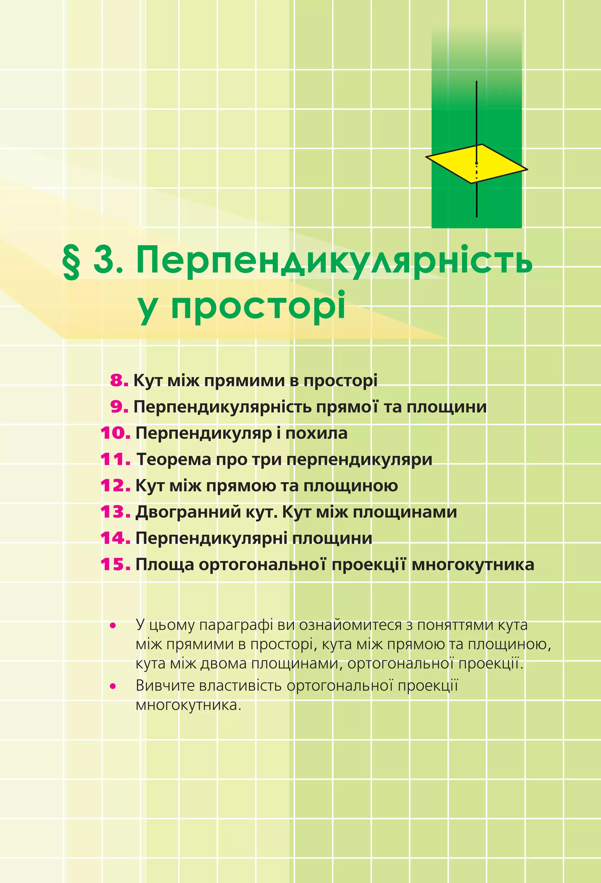 § 3. Перпендикулярність
у просторі
8. Кут між прямими в просторі
9. Перпендикулярність прямої та площини
10. Перпендикуляр і похила
11. Теорема про три перпендикуляри
12. Кут між прямою та площиною
13. Двогранний кут. Кут між площинами
14. Перпендикулярні площини
15. Площа ортогональної проекції многокутника
• У цьому параграфі ви ознайомитеся з поняттями кута
між прямими в просторі, кута між прямою та площиною,
кута між двома площинами, ортогональної проекції.
• Вивчите властивість ортогональної проекції
многокутника.
Право для безоплатного розміщення підручника в мережі Інтернет має
Міністерство освіти і науки України http://mon.gov.ua/ та Інститут модернізації змісту освіти https://imzo.gov.ua
 