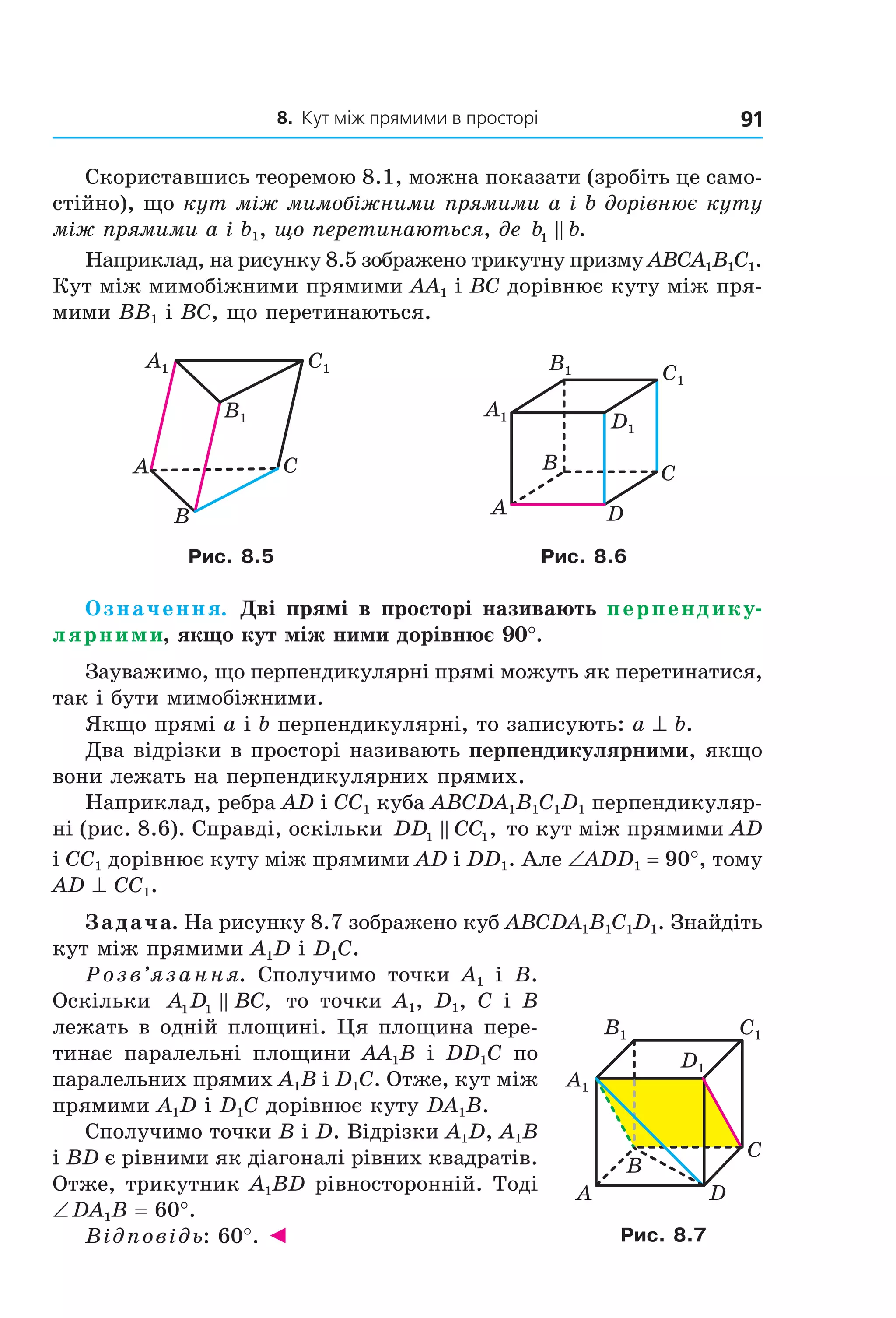 8. Кут між прямими в просторі 91
Скориставшись теоремою 8.1, можна показати (зробіть це само-
стійно), що кут між мимобіжними прямими a і b дорівнює куту
між прямими a і b1, що перетинаються, де b b1 .
Наприклад, на рисунку 8.5 зображено трикутну призму ABCA1B1C1.
Кут між мимобіжними прямими AA1 і BC дорівнює куту між пря-
мими BB1 і BC, що перетинаються.
A1 Ñ1
B1
A C
B
Ñ1
D1
A1
B1
B
A
C
D
Рис. 8.5 Рис. 8.6
Означення. Дві прямі в просторі називають перпендику-
лярними, якщо кут між ними дорівнює 90°.
Зауважимо, що перпендикулярні прямі можуть як перетинатися,
так і бути мимобіжними.
Якщо прямі a і b перпендикулярні, то записують: a ^ b.
Два відрізки в просторі називають перпендикулярними, якщо
вони лежать на перпендикулярних прямих.
Наприклад, ребра AD і CC1 куба ABCDA1B1C1D1 перпендикуляр-
ні (рис. 8.6). Справді, оскільки DD CC1 1, то кут між прямими AD
і CC1 дорівнює куту між прямими AD і DD1. Але ∠ADD1 = 90°, тому
AD ^ CC1.
Задача. На рисунку 8.7 зображено куб ABCDA1B1C1D1. Знайдіть
кут між прямими A1D і D1C.
Розв’язання. Сполучимо точки A1 і B.
Оскільки A D BC1 1 , то точки A1, D1, C і B
лежать в одній площині. Ця площина пере-
тинає паралельні площини AA1B і DD1C по
паралельних прямих A1B і D1C. Отже, кут між
прямими A1D і D1C дорівнює куту DA1B.
Сполучимо точки B і D. Відрізки A1D, A1B
і BD є рівними як діагоналі рівних квадратів.
Отже, трикутник A1BD рівносторонній. Тоді
∠ DA1B = 60°.
Відповідь: 60°. ◄
Ñ1
D1
A1
B1
B
A
C
D
Рис. 8.7
Право для безоплатного розміщення підручника в мережі Інтернет має
Міністерство освіти і науки України http://mon.gov.ua/ та Інститут модернізації змісту освіти https://imzo.gov.ua
 