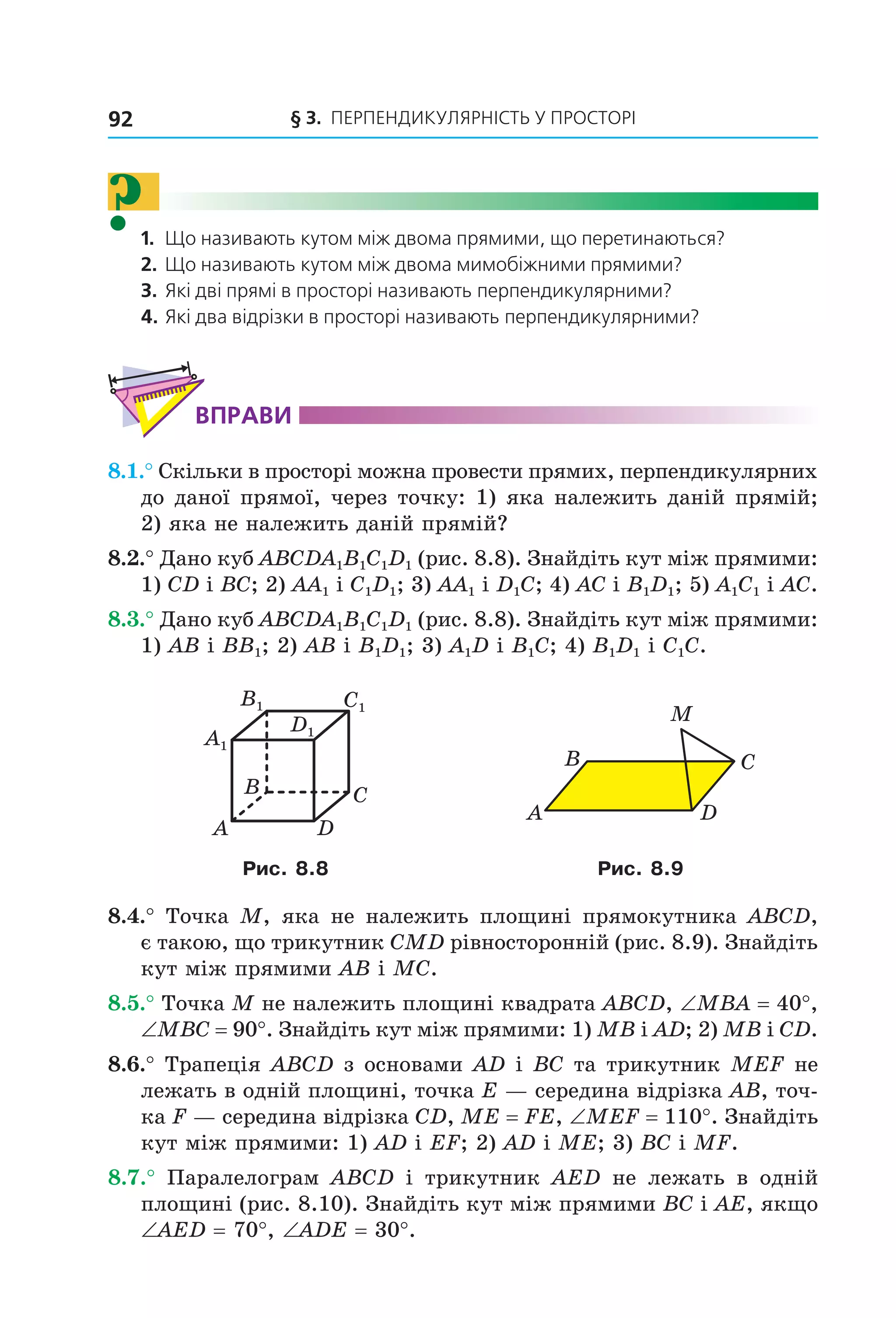 92 § 3. ПерПеНДиКУлЯрНіСть У ПрОСтОрі
?1. Що називають кутом між двома прямими, що перетинаються?
2. Що називають кутом між двома мимобіжними прямими?
3. Які дві прямі в просторі називають перпендикулярними?
4. Які два відрізки в просторі називають перпендикулярними?
ВпраВи
8.1.° Скільки в просторі можна провести прямих, перпендикулярних
до даної прямої, через точку: 1) яка належить даній прямій;
2) яка не належить даній прямій?
8.2.° Дано куб ABCDA1B1C1D1 (рис. 8.8). Знайдіть кут між прямими:
1) CD і BC; 2) AA1 і C1D1; 3) AA1 і D1C; 4) AC і B1D1; 5) A1C1 і AC.
8.3.° Дано куб ABCDA1B1C1D1 (рис. 8.8). Знайдіть кут між прямими:
1) AB і BB1; 2) AB і B1D1; 3) A1D і B1C; 4) B1D1 і C1C.
C1
D1
A1
B1
B
A
C
D
A
B C
D
M
Рис. 8.8 Рис. 8.9
8.4.° Точка M, яка не належить площині прямокутника ABCD,
є такою, що трикутник CMD рівносторонній (рис. 8.9). Знайдіть
кут між прямими AB і MC.
8.5.° Точка M не належить площині квадрата ABCD, ∠MBA = 40°,
∠MBC = 90°. Знайдіть кут між прямими: 1) MB і AD; 2) MB і CD.
8.6.° Трапеція ABCD з основами AD і BC та трикутник MEF не
лежать в одній площині, точка E — середина відрізка AB, точ-
ка F — середина відрізка CD, ME = FE, ∠MEF = 110°. Знайдіть
кут між прямими: 1) AD і EF; 2) AD і ME; 3) BC і MF.
8.7.° Паралелограм ABCD і трикутник AED не лежать в одній
площині (рис. 8.10). Знайдіть кут між прямими BC і AE, якщо
∠AED = 70°, ∠ADE = 30°.
Право для безоплатного розміщення підручника в мережі Інтернет має
Міністерство освіти і науки України http://mon.gov.ua/ та Інститут модернізації змісту освіти https://imzo.gov.ua
 
