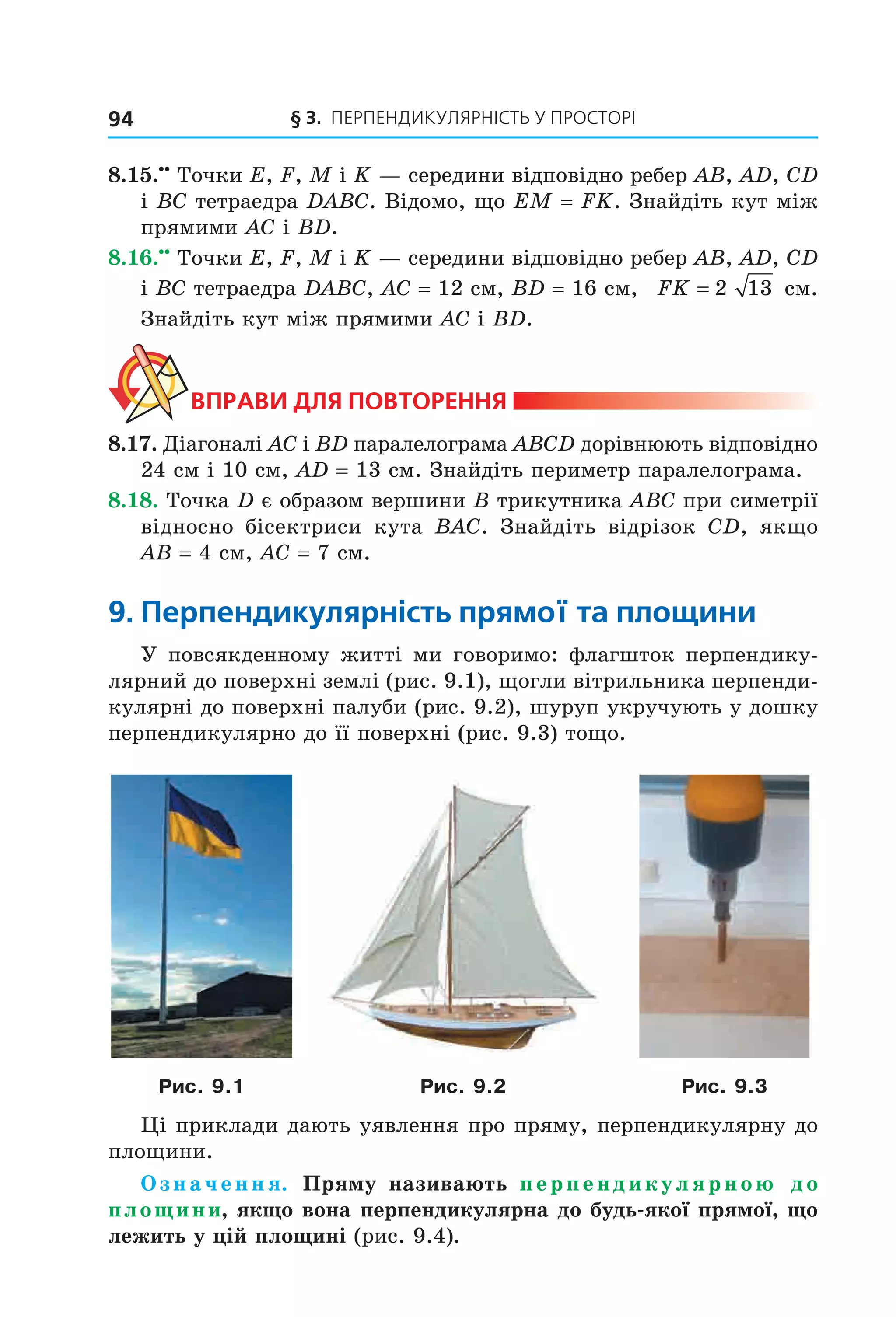 § 3. ПерПеНДиКУлЯрНіСть У ПрОСтОрі94
8.15.••
Точки E, F, M і K — середини відповідно ребер AB, AD, CD
і BC тетраедра DABC. Відомо, що EM = FK. Знайдіть кут між
прямими AC і BD.
8.16.••
Точки E, F, M і K — середини відповідно ребер AB, AD, CD
і BC тетраедра DABC, AC = 12 см, BD = 16 см, FK = 2 13 см.
Знайдіть кут між прямими AC і BD.
ВпраВи дЛя поВторення
8.17. Діагоналі AC і BD паралелограма ABCD дорівнюють відповідно
24 см і 10 см, AD = 13 см. Знайдіть периметр паралелограма.
8.18. Точка D є образом вершини B трикутника ABC при симетрії
відносно бісектриси кута BAC. Знайдіть відрізок CD, якщо
AB = 4 см, AC = 7 см.
9. перпендикулярність прямої та площини
У повсякденному житті ми говоримо: флагшток перпендику-
лярний до поверхні землі (рис. 9.1), щогли вітрильника перпенди-
кулярні до поверхні палуби (рис. 9.2), шуруп укручують у дошку
перпендикулярно до її поверхні (рис. 9.3) тощо.
Рис. 9.1 Рис. 9.2 Рис. 9.3
Ці приклади дають уявлення про пряму, перпендикулярну до
площини.
Означення. Пряму називають перпендикулярною до
площини, якщо вона перпендикулярна до будь-якої прямої, що
лежить у цій площині (рис. 9.4).
Право для безоплатного розміщення підручника в мережі Інтернет має
Міністерство освіти і науки України http://mon.gov.ua/ та Інститут модернізації змісту освіти https://imzo.gov.ua
 