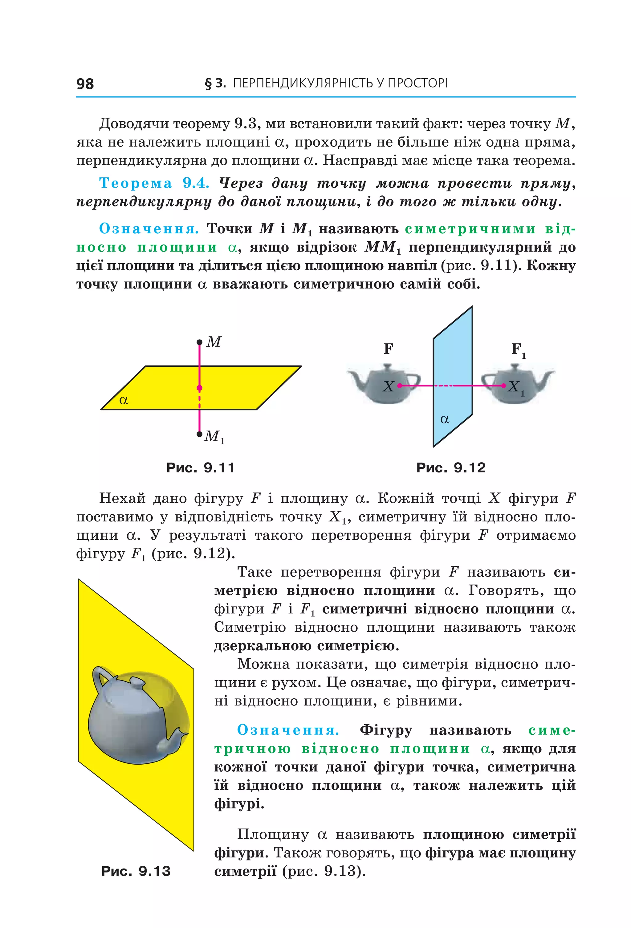 § 3. ПерПеНДиКУлЯрНіСть У ПрОСтОрі98
Доводячи теорему 9.3, ми встановили такий факт: через точку M,
яка не належить площині a, проходить не більше ніж одна пряма,
перпендикулярна до площини a. Насправді має місце така теорема.
Теорема 9.4. Через дану точку можна провести пряму,
перпендикулярну до даної площини, і до того ж тільки одну.
Означення. Точки M і M1 називають симетричними від-
носно площини a, якщо відрізок MM1 перпендикулярний до
цієї площини та ділиться цією площиною навпіл (рис. 9.11). Кожну
точку площини a вважають симетричною самій собі.
M1
α
M
α
F F1
X X1
Рис. 9.11 Рис. 9.12
Нехай дано фігуру F і площину a. Кожній точці X фігури F
поставимо у відповідність точку X1, симетричну їй відносно пло-
щини a. У результаті такого перетворення фігури F отримаємо
фігуру F1 (рис. 9.12).
Таке перетворення фігури F називають си-
метрією відносно площини a. Говорять, що
фігури F і F1 симетричні відносно площини a.
Симетрію відносно площини називають також
дзеркальною симетрією.
Можна показати, що симетрія відносно пло-
щини є рухом. Це означає, що фігури, симетрич-
ні відносно площини, є рівними.
Означення. Фігуру називають симе-
тричною відносно площини a, якщо для
кожної точки даної фігури точка, симетрична
їй відносно площини a, також належить цій
фігурі.
Площину a називають площиною симетрії
фігури. Також говорять, що фігура має площину
симетрії (рис. 9.13).Рис. 9.13
Право для безоплатного розміщення підручника в мережі Інтернет має
Міністерство освіти і науки України http://mon.gov.ua/ та Інститут модернізації змісту освіти https://imzo.gov.ua
 