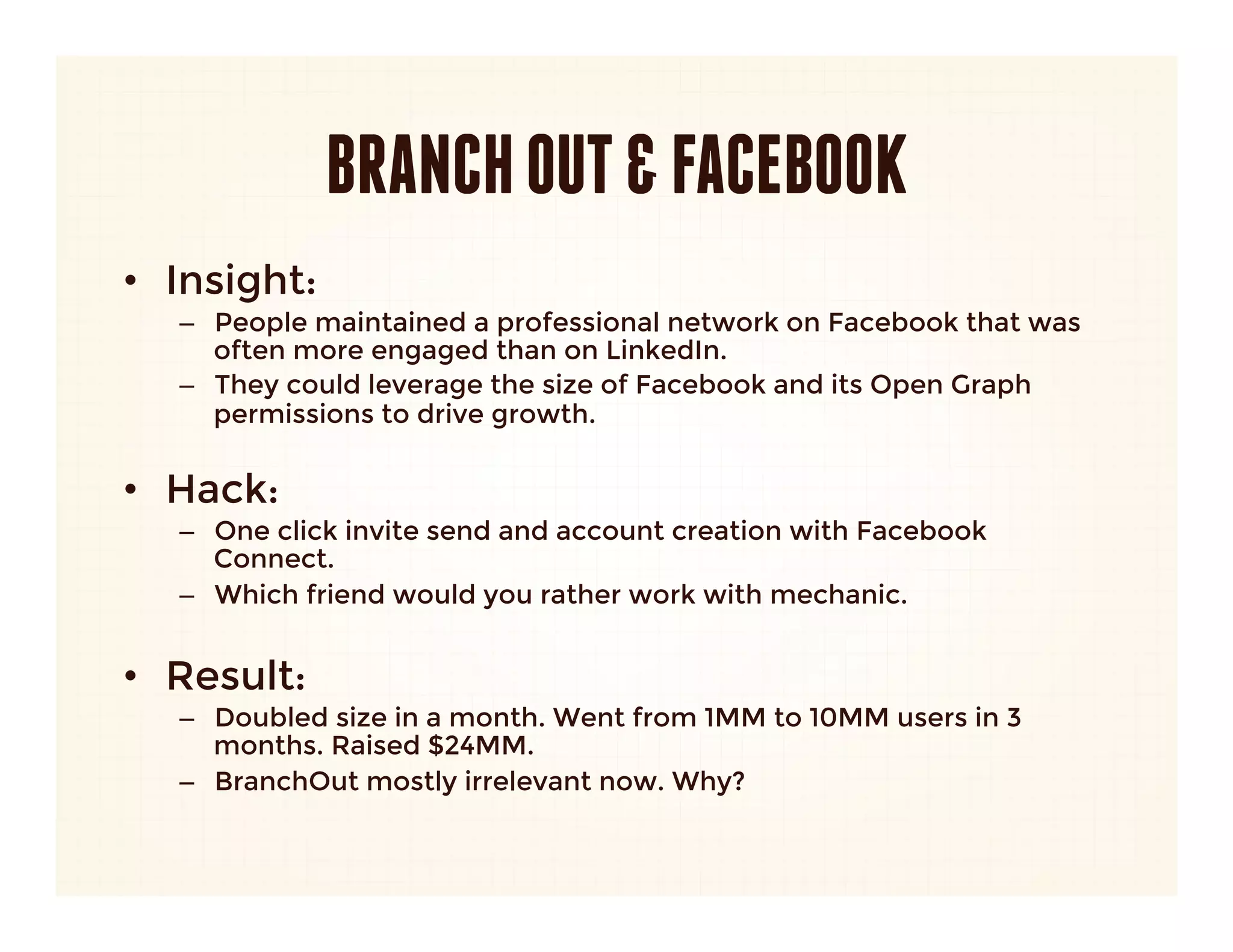 BRANCH OUT & FACEBOOK
•  Insight: 
   –  People maintained a professional network on Facebook that was
      often more engaged than on LinkedIn.
   –  They could leverage the size of Facebook and its Open Graph
      permissions to drive growth.
      
•  Hack:
   –  One click invite send and account creation with Facebook
      Connect. 
   –  Which friend would you rather work with mechanic.


•  Result:
   –  Doubled size in a month. Went from 1MM to 10MM users in 3
      months. Raised $24MM.
   –  BranchOut mostly irrelevant now. Why?
 