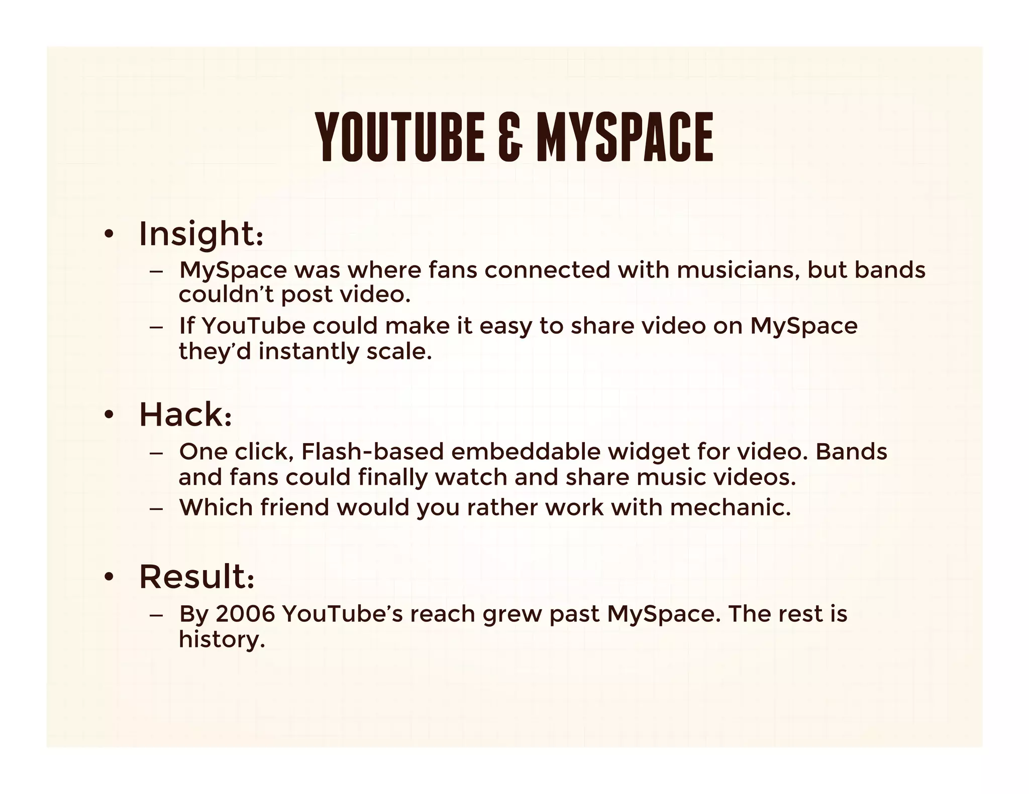 YOUTUBE & MYSPACE
•  Insight: 
   –  MySpace was where fans connected with musicians, but bands
      couldn’t post video. 
   –  If YouTube could make it easy to share video on MySpace
      they’d instantly scale.
      
•  Hack:
   –  One click, Flash-based embeddable widget for video. Bands
      and fans could finally watch and share music videos.
   –  Which friend would you rather work with mechanic.


•  Result:
   –  By 2006 YouTube’s reach grew past MySpace. The rest is
      history.
 