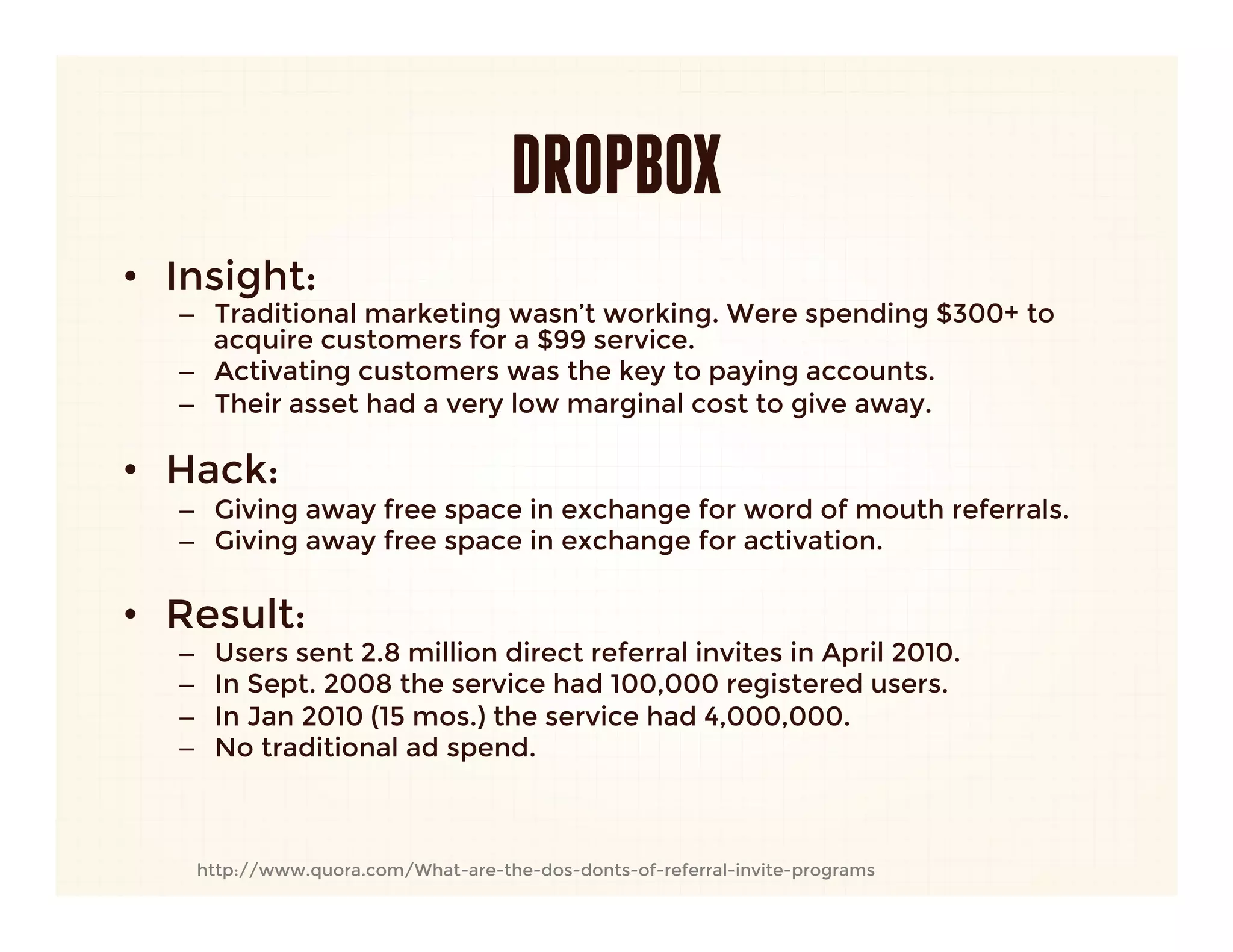 DROPBOX
•  Insight: 
   –  Traditional marketing wasn’t working. Were spending $300+ to
      acquire customers for a $99 service.
   –  Activating customers was the key to paying accounts.
   –  Their asset had a very low marginal cost to give away.
      
•  Hack:
   –  Giving away free space in exchange for word of mouth referrals.
   –  Giving away free space in exchange for activation.
   
•  Result:
   –    Users sent 2.8 million direct referral invites in April 2010.
   –    In Sept. 2008 the service had 100,000 registered users.
   –    In Jan 2010 (15 mos.) the service had 4,000,000.
   –    No traditional ad spend.



    http://www.quora.com/What-are-the-dos-donts-of-referral-invite-programs
 