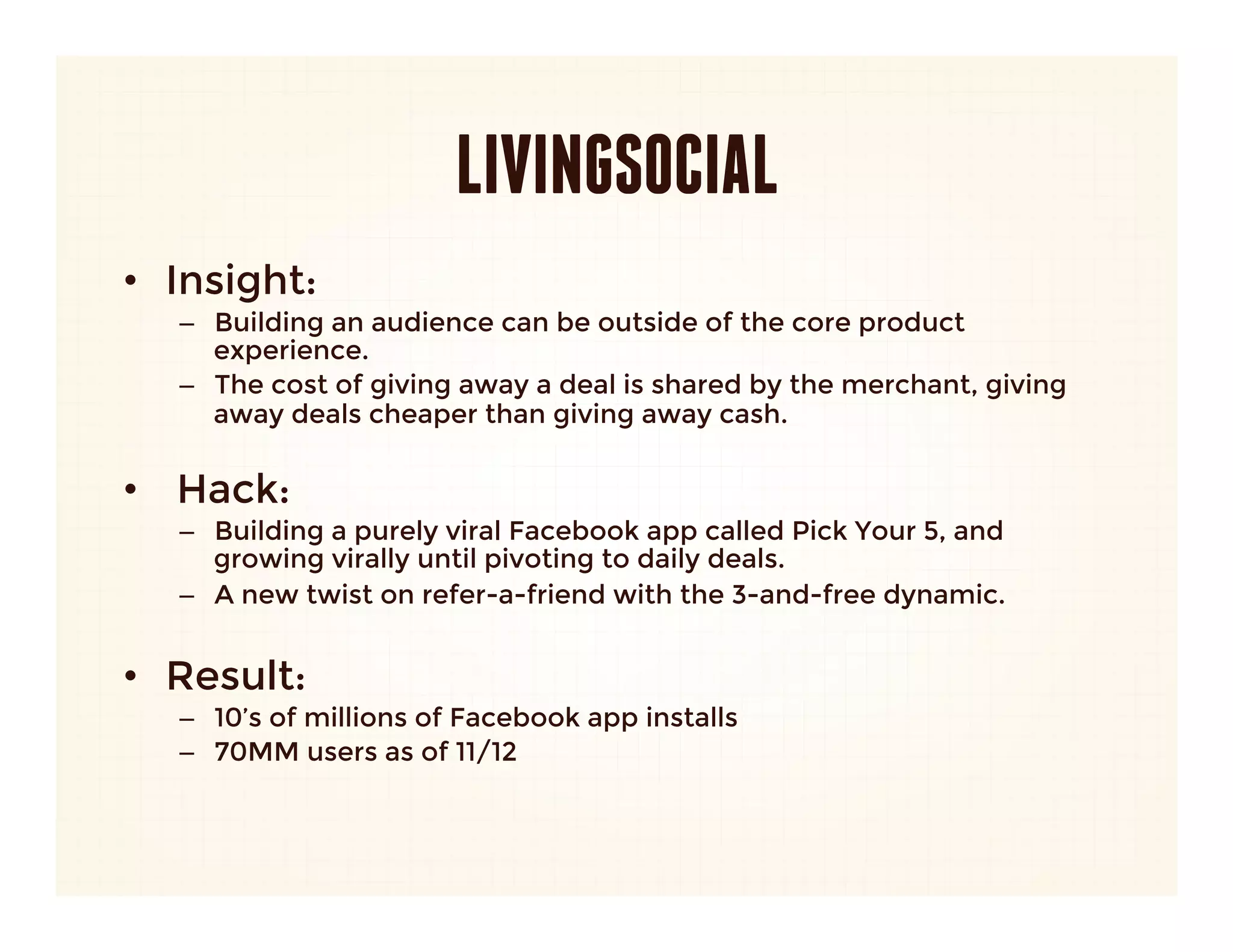 LIVINGSOCIAL
•  Insight: 
   –  Building an audience can be outside of the core product
      experience. 
   –  The cost of giving away a deal is shared by the merchant, giving
      away deals cheaper than giving away cash.
      
•  Hack:
   –  Building a purely viral Facebook app called Pick Your 5, and
      growing virally until pivoting to daily deals.
   –  A new twist on refer-a-friend with the 3-and-free dynamic.
   
•  Result:
   –  10’s of millions of Facebook app installs
   –  70MM users as of 11/12
 