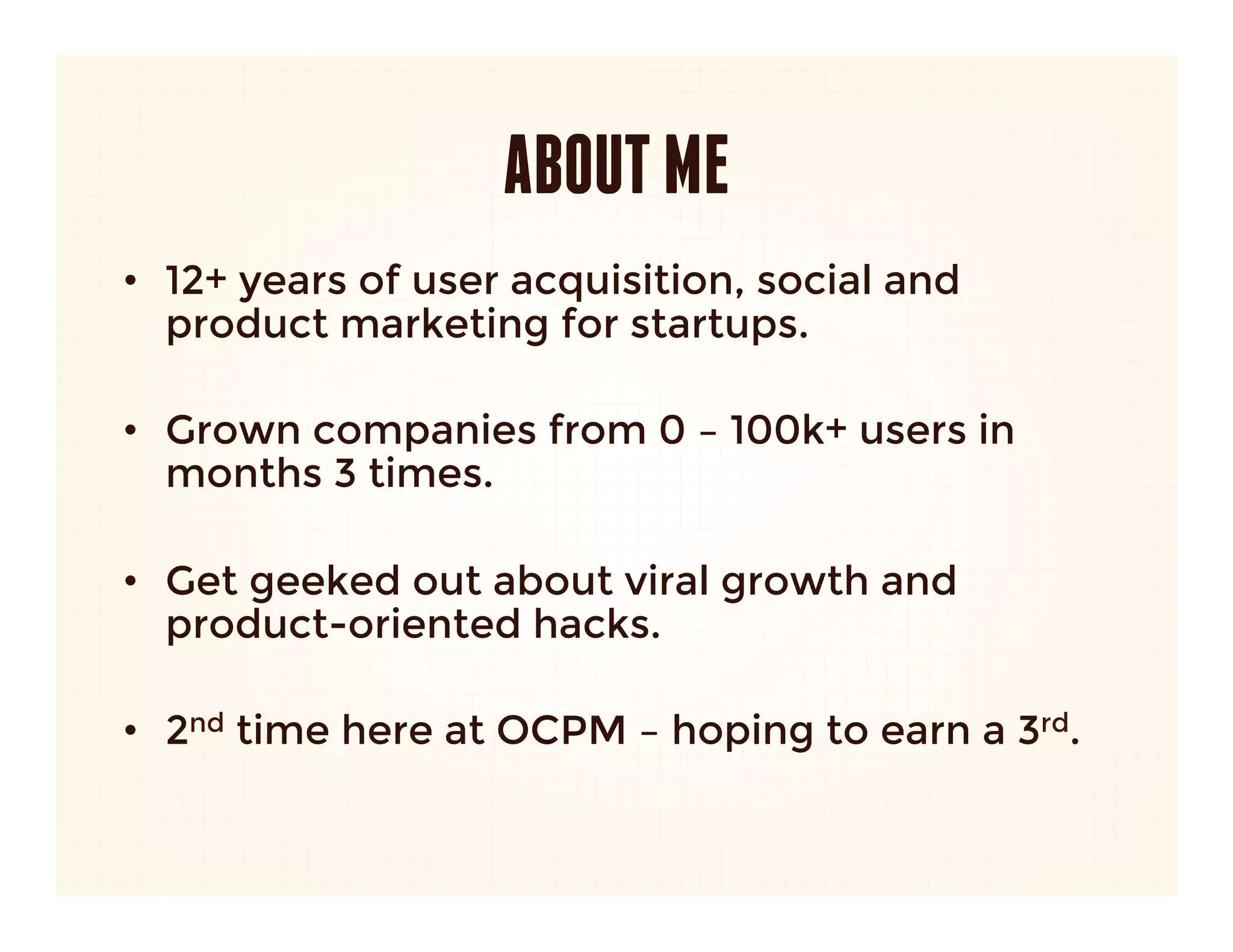 ABOUT ME
•  12+ years of user acquisition, social and
   product marketing for startups.

•  Grown companies from 0 – 100k+ users in
   months 3 times.

•  Get geeked out about viral growth and
   product-oriented hacks.

•  2nd time here at OCPM – hoping to earn a 3rd.
 