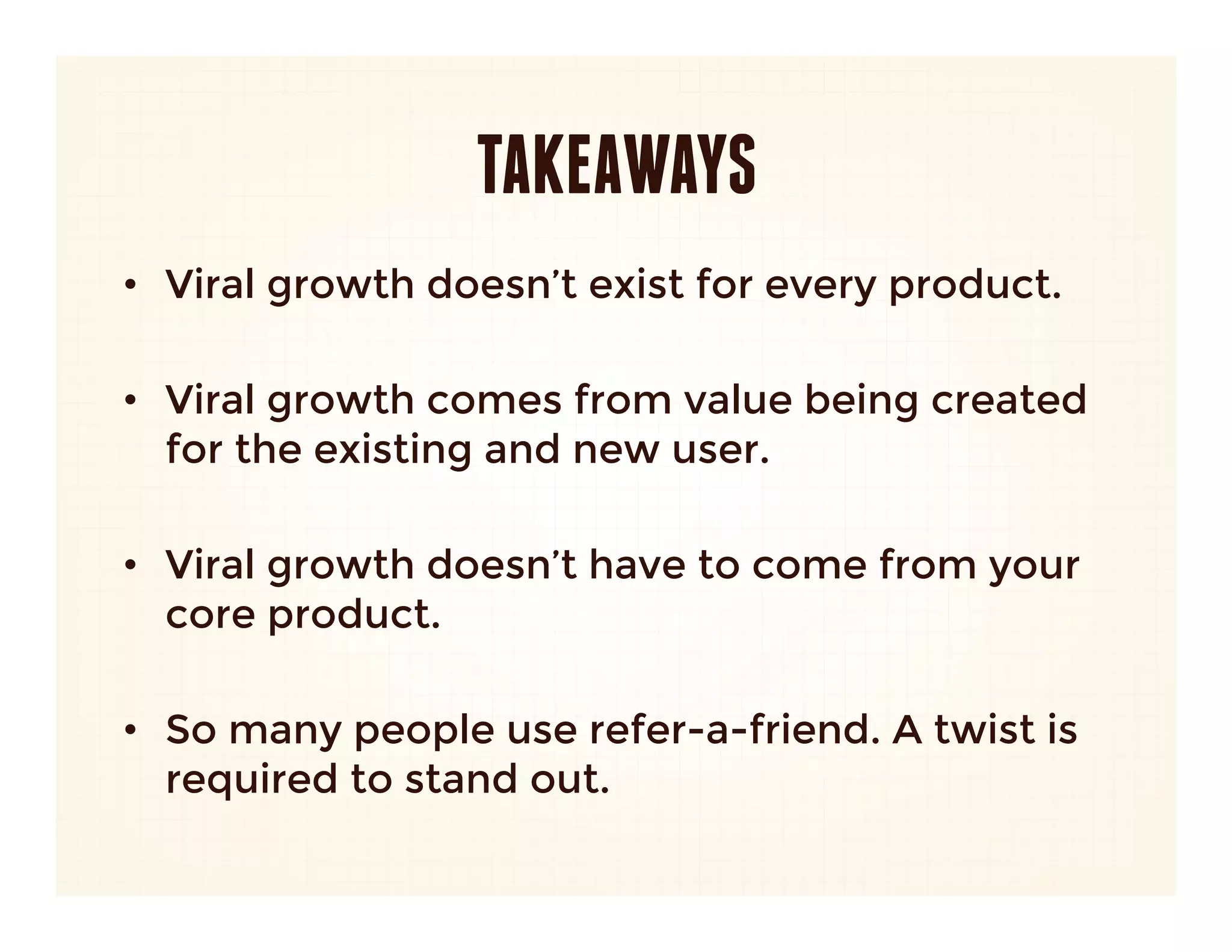 TAKEAWAYS
•  Viral growth doesn’t exist for every product. 

•  Viral growth comes from value being created
   for the existing and new user.

•  Viral growth doesn’t have to come from your
   core product.

•  So many people use refer-a-friend. A twist is
   required to stand out.
 