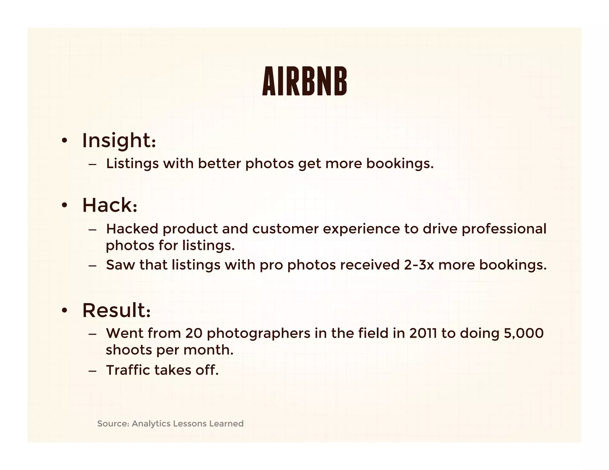 AIRBNB
•  Insight: 
   –  Listings with better photos get more bookings.
      
•  Hack:
   –  Hacked product and customer experience to drive professional
      photos for listings.
   –  Saw that listings with pro photos received 2-3x more bookings.
   
•  Result:
   –  Went from 20 photographers in the field in 2011 to doing 5,000
      shoots per month.
   –  Traffic takes off.


    Source: Analytics Lessons Learned
 