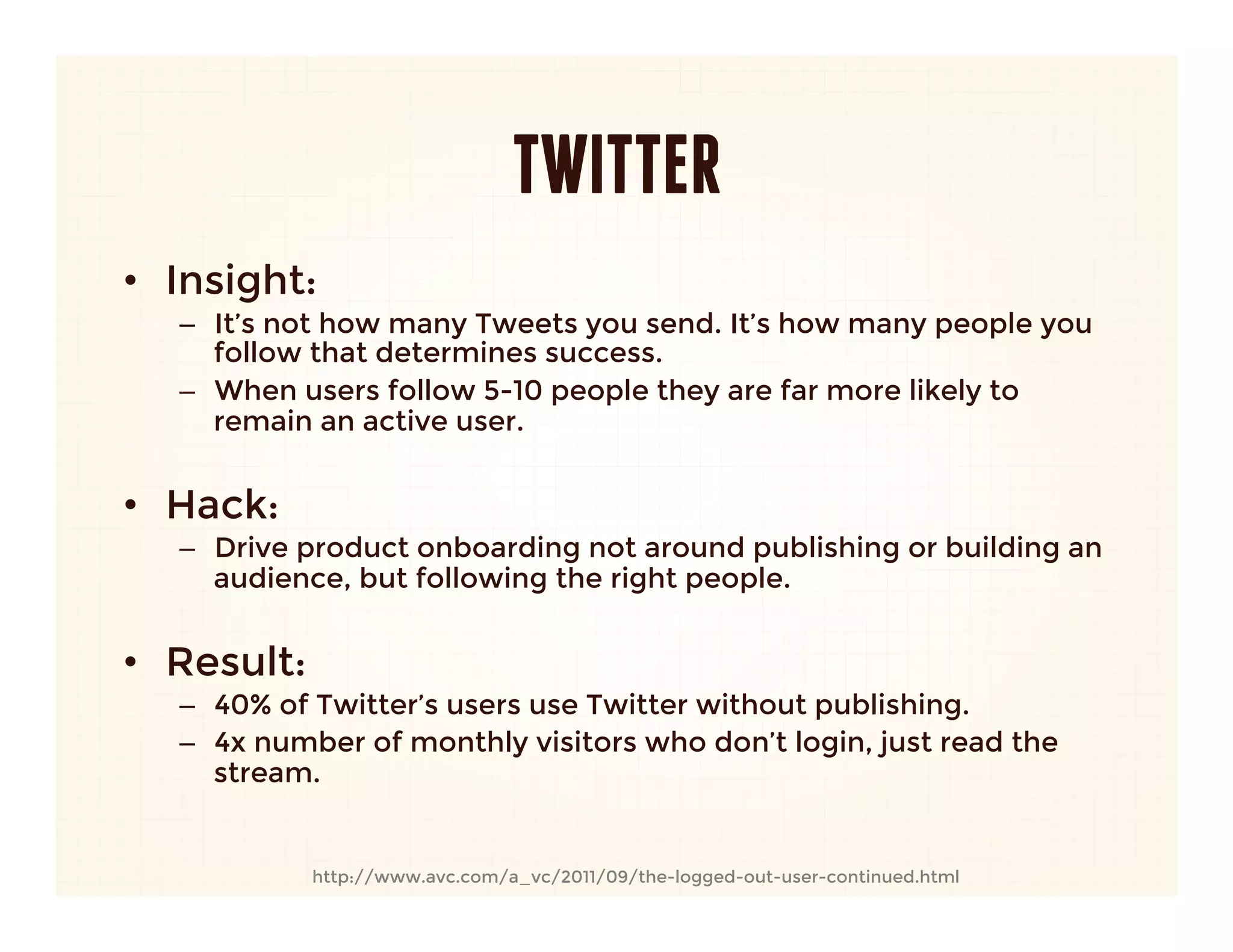 TWITTER
•  Insight: 
   –  It’s not how many Tweets you send. It’s how many people you
      follow that determines success.
   –  When users follow 5-10 people they are far more likely to
      remain an active user.
   
•  Hack:
   –  Drive product onboarding not around publishing or building an
      audience, but following the right people.
   
•  Result:
   –  40% of Twitter’s users use Twitter without publishing.
   –  4x number of monthly visitors who don’t login, just read the
      stream.


            http://www.avc.com/a_vc/2011/09/the-logged-out-user-continued.html
 