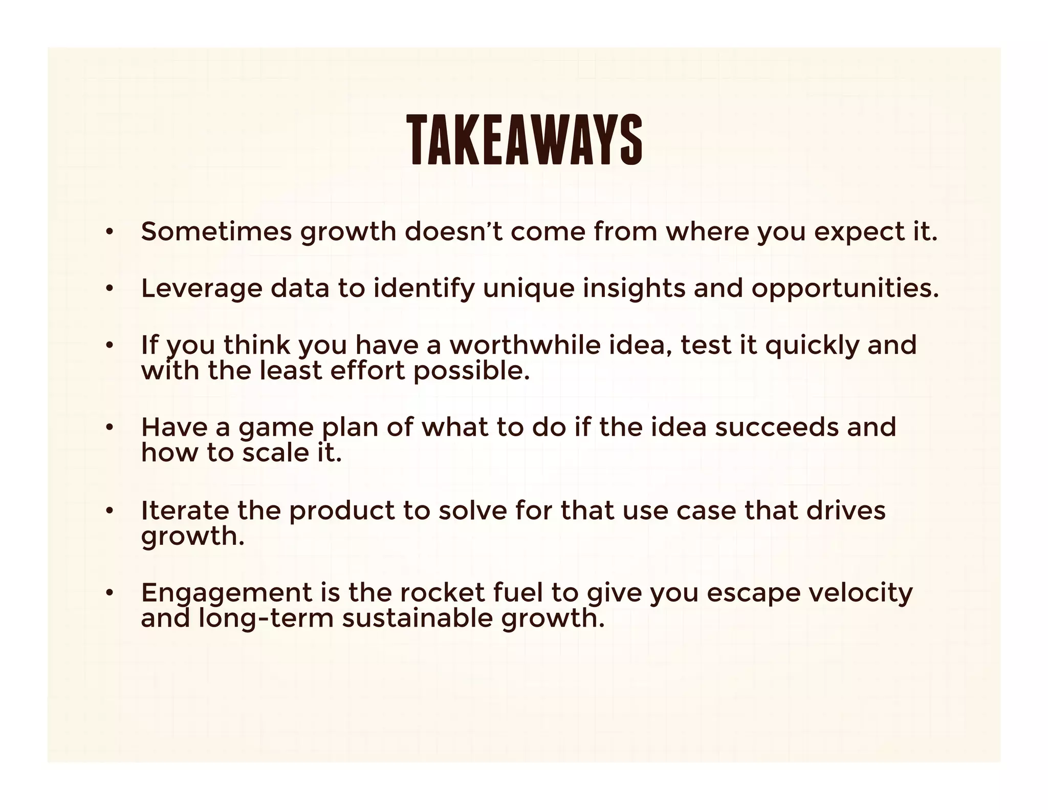 TAKEAWAYS
•  Sometimes growth doesn’t come from where you expect it.
   
•  Leverage data to identify unique insights and opportunities.
   
•  If you think you have a worthwhile idea, test it quickly and
   with the least effort possible.
   
•  Have a game plan of what to do if the idea succeeds and
   how to scale it.
   
•  Iterate the product to solve for that use case that drives
   growth.
   
•  Engagement is the rocket fuel to give you escape velocity
   and long-term sustainable growth. 
 