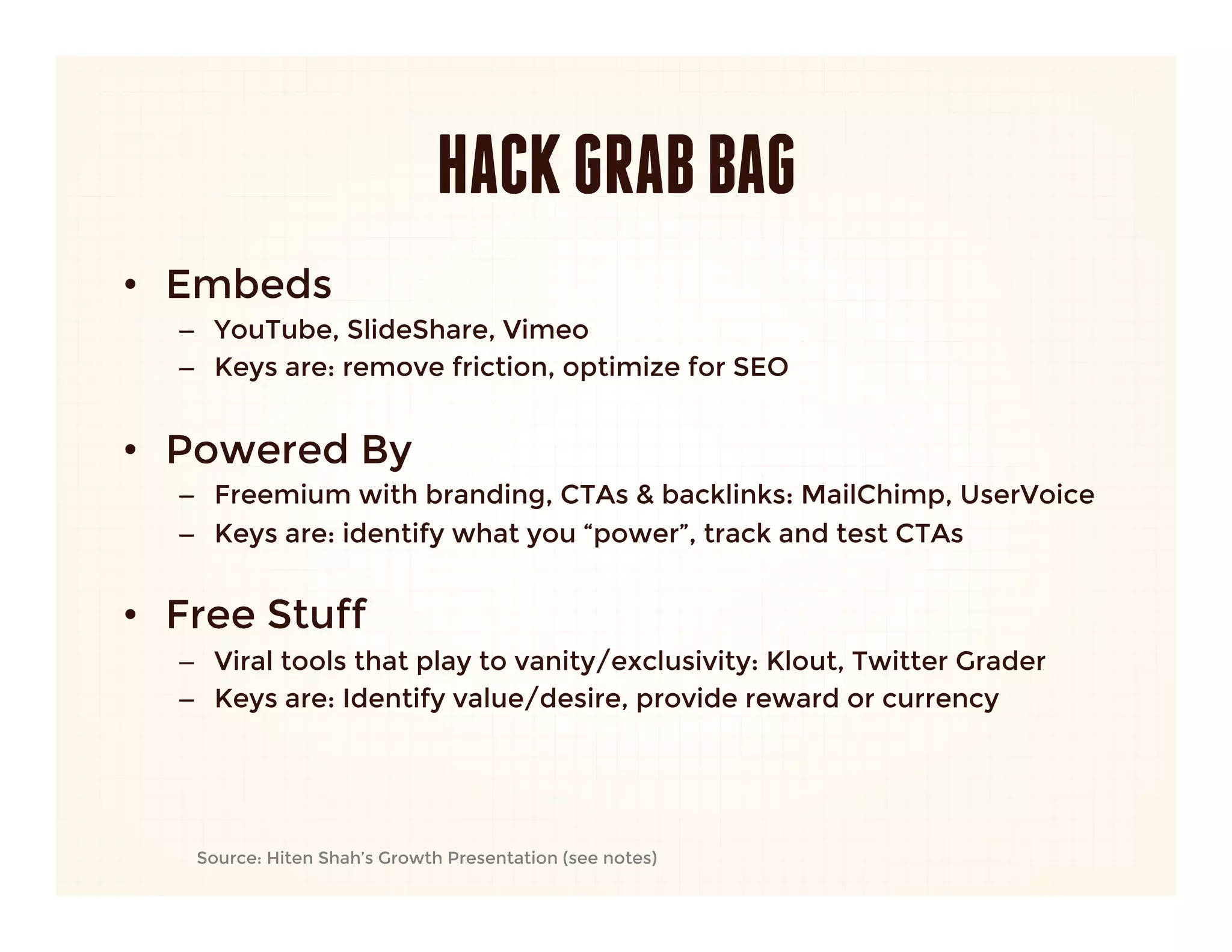 HACK GRAB BAG
•  Embeds
   –  YouTube, SlideShare, Vimeo
   –  Keys are: remove friction, optimize for SEO
   

•  Powered By
   –  Freemium with branding, CTAs & backlinks: MailChimp, UserVoice
   –  Keys are: identify what you “power”, track and test CTAs 
   

•  Free Stuff
   –  Viral tools that play to vanity/exclusivity: Klout, Twitter Grader
   –  Keys are: Identify value/desire, provide reward or currency




       Source: Hiten Shah’s Growth Presentation (see notes)
 