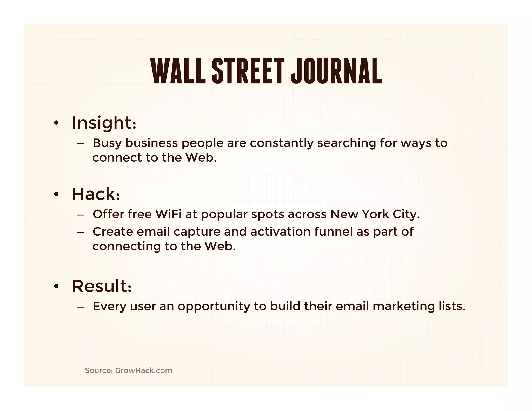 WALL STREET JOURNAL
•  Insight: 
   –  Busy business people are constantly searching for ways to
      connect to the Web.
      

•  Hack:
   –  Offer free WiFi at popular spots across New York City.
   –  Create email capture and activation funnel as part of
      connecting to the Web.
   
•  Result:
   –  Every user an opportunity to build their email marketing lists.




    Source: GrowHack.com
 