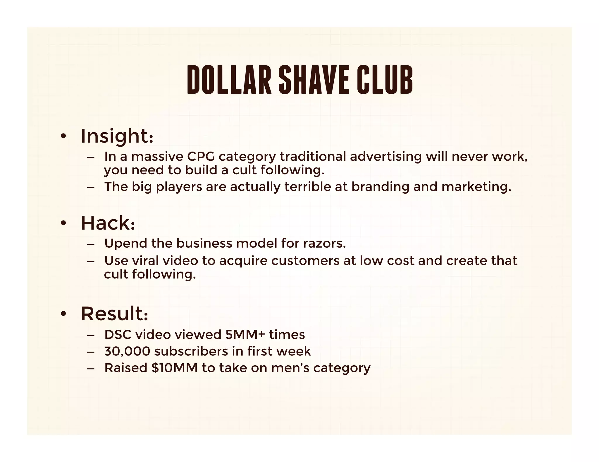 DOLLAR SHAVE CLUB
•  Insight: 
   –  In a massive CPG category traditional advertising will never work,
      you need to build a cult following.
   –  The big players are actually terrible at branding and marketing.
      
•  Hack:
   –  Upend the business model for razors.
   –  Use viral video to acquire customers at low cost and create that
      cult following.
   
•  Result:
   –  DSC video viewed 5MM+ times
   –  30,000 subscribers in first week
   –  Raised $10MM to take on men’s category
 