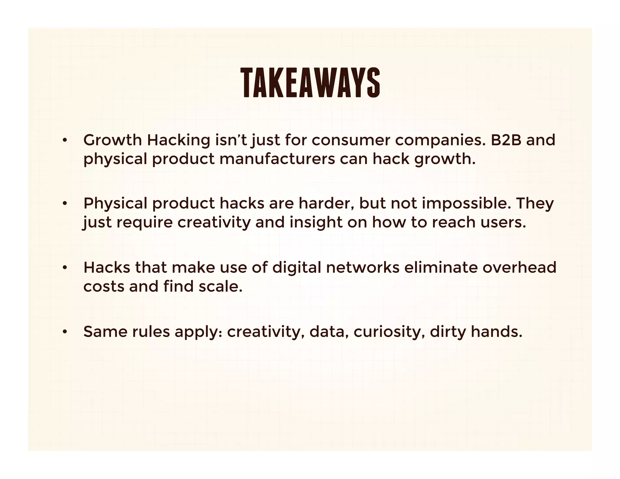 ZAPPOS
•  Insight: 
   –  With items that are hard to shop for online, superior service, not
      price, will win.
   –  Removing friction from online shopping is more important than
      price.
      
•  Hack:
   –  Reinvent what customer service means.
   –  Bake cost of incredible service into product, position as free. 
   
•  Result:
   –  World renowned brand built on service.
   –  Charge a premium on every item sold.
   –  $800 million exit to Amazon.
 