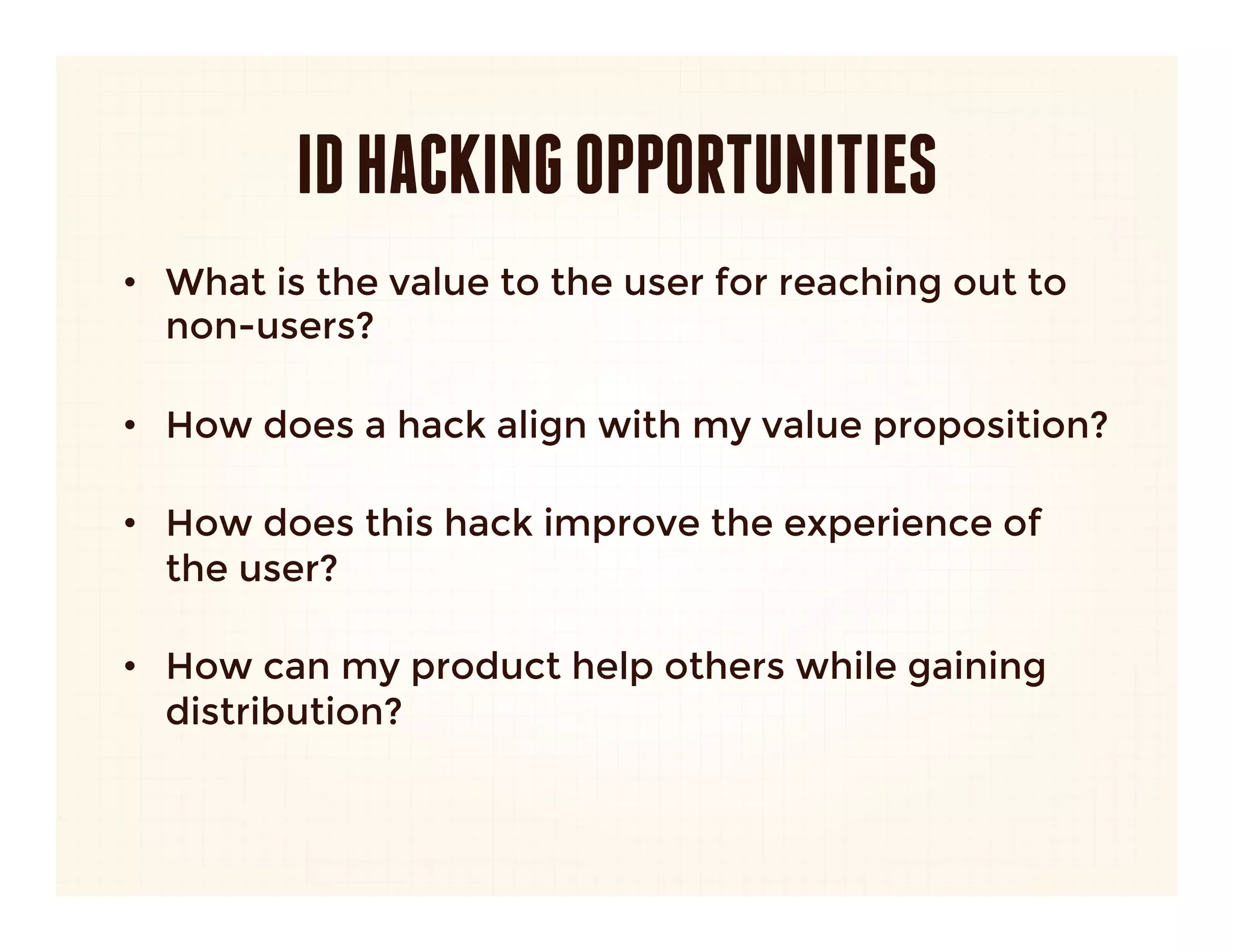 ID HACKING OPPORTUNITIES
•  What platforms could I integrate into that would
   bring instant scale?
   –  Don’t depend on just one.
   –  Don’t just think Facebook.
      
•  What are the core features of my product?

•  Which ones drive growth? How can I optimize
   those?

•  How can I build distribution into inherent actions?
 