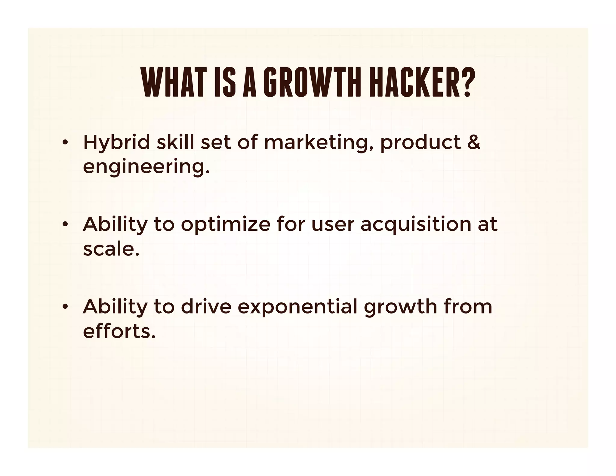 WHAT IS A GROWTH HACKER?
•  Hybrid skill set of marketing, product &
   engineering.

•  Ability to optimize for user acquisition at
   scale.

•  Ability to drive exponential growth from
   efforts.
 