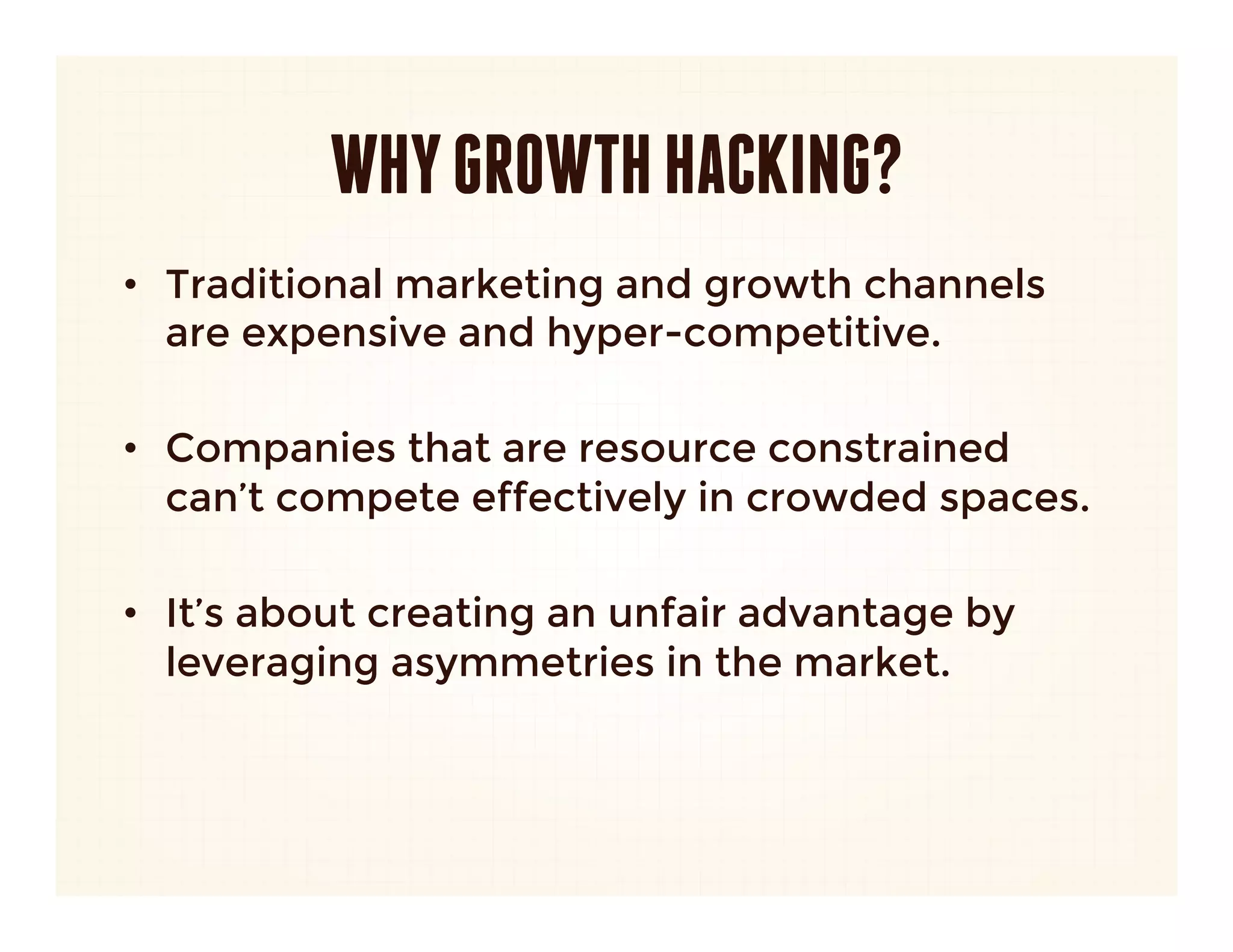 WHY GROWTH HACKING?
•  Traditional marketing and growth channels
   are expensive and hyper-competitive. 

•  Companies that are resource constrained
   can’t compete effectively in crowded spaces. 

•  It’s about creating an unfair advantage by
   leveraging asymmetries in the market.
 