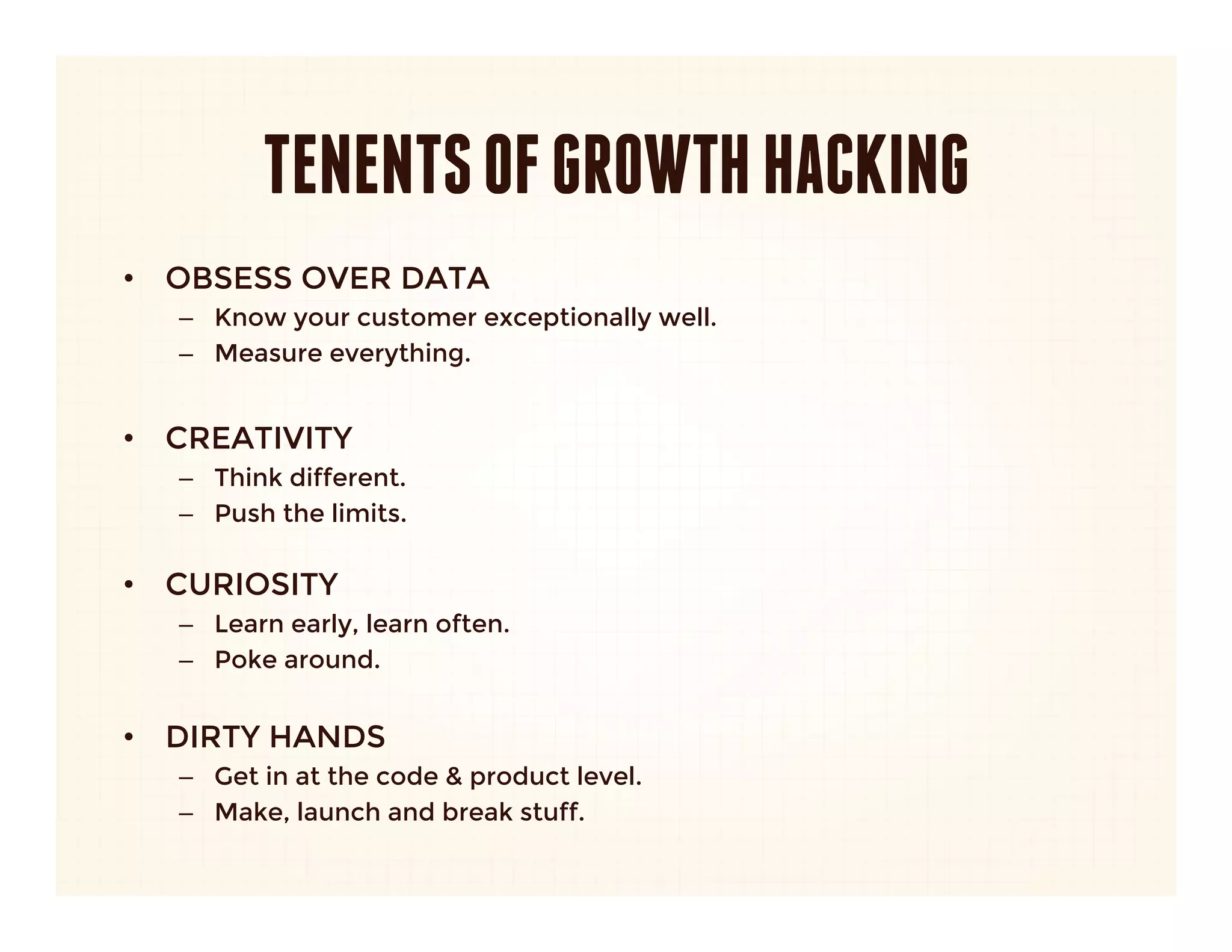 TENENTS OF GROWTH HACKING
•  OBSESS OVER DATA
   –  Know your customer exceptionally well.
   –  Measure everything.

•  CREATIVITY
   –  Think different.
   –  Push the limits.
      
•  CURIOSITY
   –  Learn early, learn often.
   –  Poke around.


•  DIRTY HANDS
   –  Get in at the code & product level.
   –  Make, launch and break stuff.
 