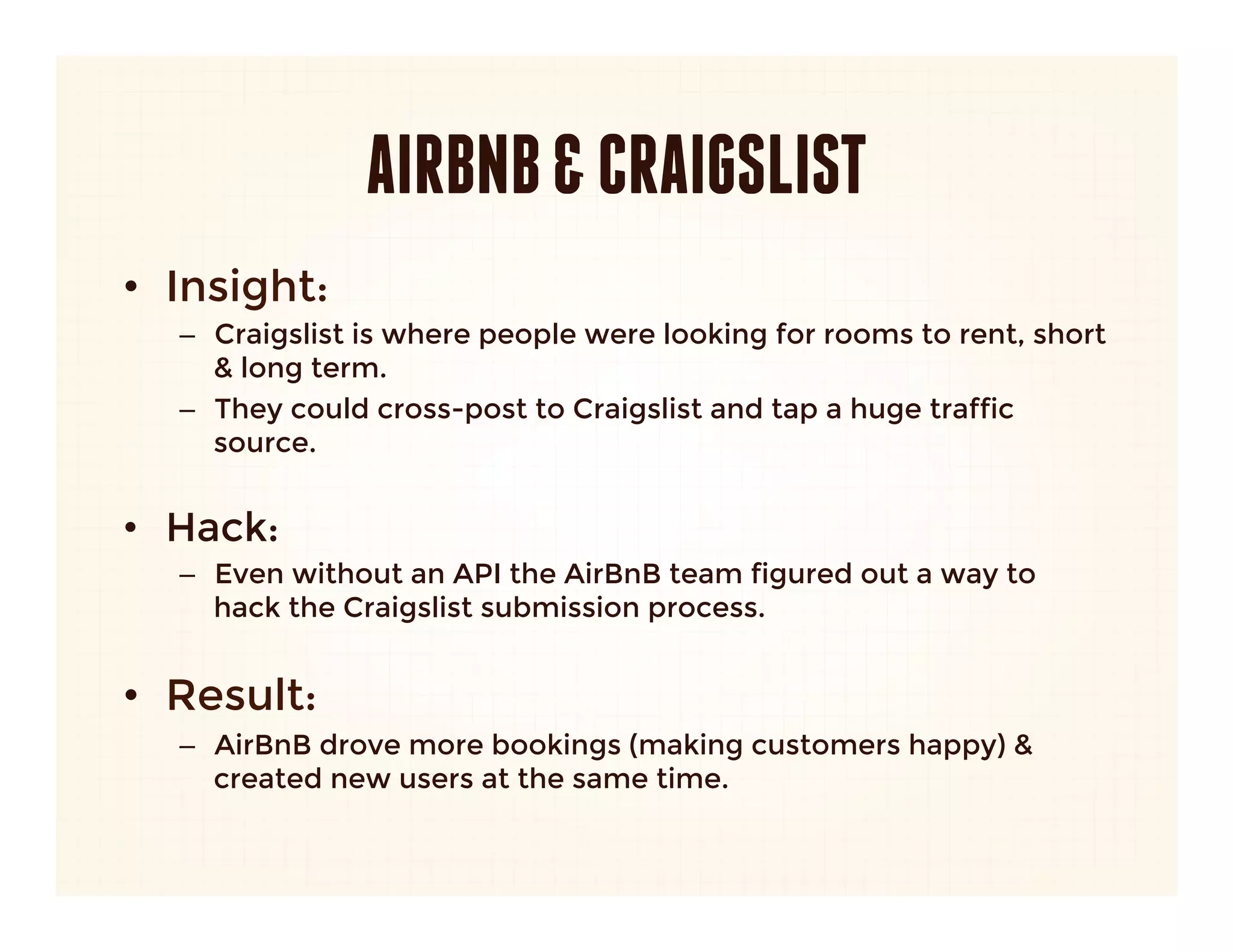 AIRBNB & CRAIGSLIST
•  Insight: 
   –  Craigslist is where people were looking for rooms to rent, short
      & long term.
   –  They could cross-post to Craigslist and tap a huge traffic
      source.
      

•  Hack:
   –  Even without an API the AirBnB team figured out a way to
      hack the Craigslist submission process.
      

•  Result:
   –  AirBnB drove more bookings (making customers happy) &
      created new users at the same time.
 