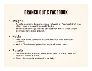 BRANCH OUT & FACEBOOK
•  Insight: 
   –  People maintained a professional network on Facebook that was
      often more engaged than on LinkedIn.
   –  They could leverage the size of Facebook and its Open Graph
      permissions to drive growth.
      
•  Hack:
   –  One click invite send and account creation with Facebook
      Connect. 
   –  Which friend would you rather work with mechanic.


•  Result:
   –  Doubled size in a month. Went from 1MM to 10MM users in 3
      months. Raised $24MM.
   –  BranchOut mostly irrelevant now. Why?
 