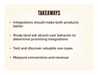 TAKEAWAYS
•  Integrations should make both products
   better

•  Study (and ask about) user behavior to
   determine promising integrations

•  Test and discover valuable use cases

•  Measure conversions and revenue


 