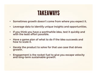 TAKEAWAYS
•  Sometimes growth doesn’t come from where you expect it.
   
•  Leverage data to identify unique insights and opportunities.
   
•  If you think you have a worthwhile idea, test it quickly and
   with the least effort possible.
   
•  Have a game plan of what to do if the idea succeeds and
   how to scale it.
   
•  Iterate the product to solve for that use case that drives
   growth.
   
•  Engagement is the rocket fuel to give you escape velocity
   and long-term sustainable growth. 
 