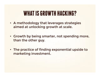 WHAT IS GROWTH HACKING?
•  A methodology that leverages strategies
   aimed at unlocking growth at scale. 

•  Growth by being smarter, not spending more,
   than the other guy.

•  The practice of finding exponential upside to
   marketing investment.
 