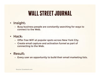 WALL STREET JOURNAL
•  Insight: 
   –  Busy business people are constantly searching for ways to
      connect to the Web.
      

•  Hack:
   –  Offer free WiFi at popular spots across New York City.
   –  Create email capture and activation funnel as part of
      connecting to the Web.
   
•  Result:
   –  Every user an opportunity to build their email marketing lists.




    Source: GrowHack.com
 
